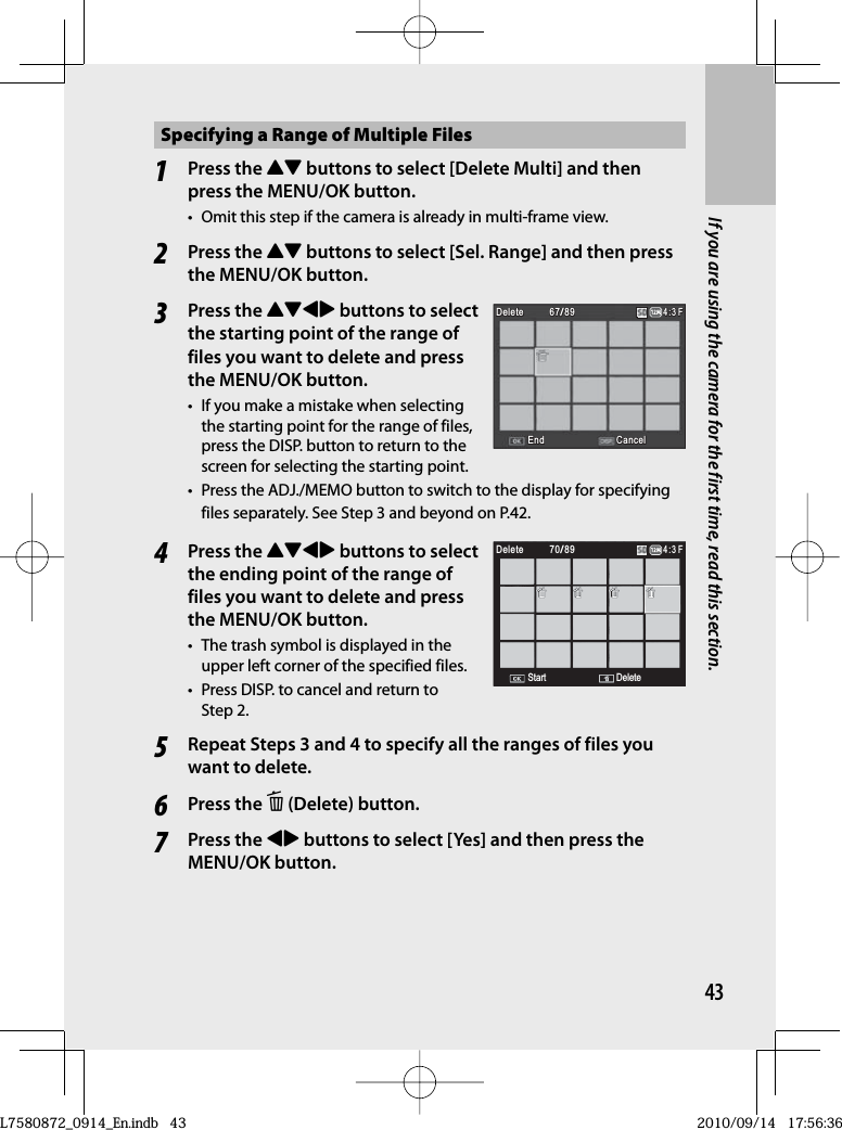 43If you are using the camera for the first time, read this section.Specifying a Range of Multiple Files1Press the !&quot; buttons to select [Delete Multi] and then press the MENU/OK button.•  Omit this step if the camera is already in multi-frame view.2Press the !&quot; buttons to select [Sel. Range] and then press the MENU/OK button.3Press the !&quot;#$ buttons to select the starting point of the range of files you want to delete and press the MENU/OK button.•  If you make a mistake when selecting the starting point for the range of files, press the DISP. button to return to the screen for selecting the starting point.•  Press the ADJ./MEMO button to switch to the display for specifying files separately. See Step 3 and beyond on P.42.4Press the !&quot;#$ buttons to select the ending point of the range of files you want to delete and press the MENU/OK button.•  The trash symbol is displayed in the upper left corner of the specified files.•  Press DISP. to cancel and return to Step 2.5Repeat Steps 3 and 4 to specify all the ranges of files you want to delete.6Press the D (Delete) button.7Press the #$ buttons to select [Yes] and then press the MENU/OK button.6767/8967/8967/89DeleteDeleteDeleteDelete4:3 F4:3 F4:3 FEndEndEnd CancelCancelCancelCancel6767/8967/8967/89DeleteDeleteDeleteDelete4:3 F4:3 F4:3 FEndEndEnd CancelCancelCancelCancel7070/898970/8970/894:3 F4:3 F4:3 FStartStartStartStart DeleteDeleteDeleteDeleteDeleteDeleteDeleteDelete 7070/898970/8970/894:3 F4:3 F4:3 FStartStartStartStart DeleteDeleteDeleteDeleteDeleteDeleteDeleteDeleteL7580872_0914_En.indb   43L7580872_0914_En.indb   432010/09/14   17:56:362010/09/14   17:56:36