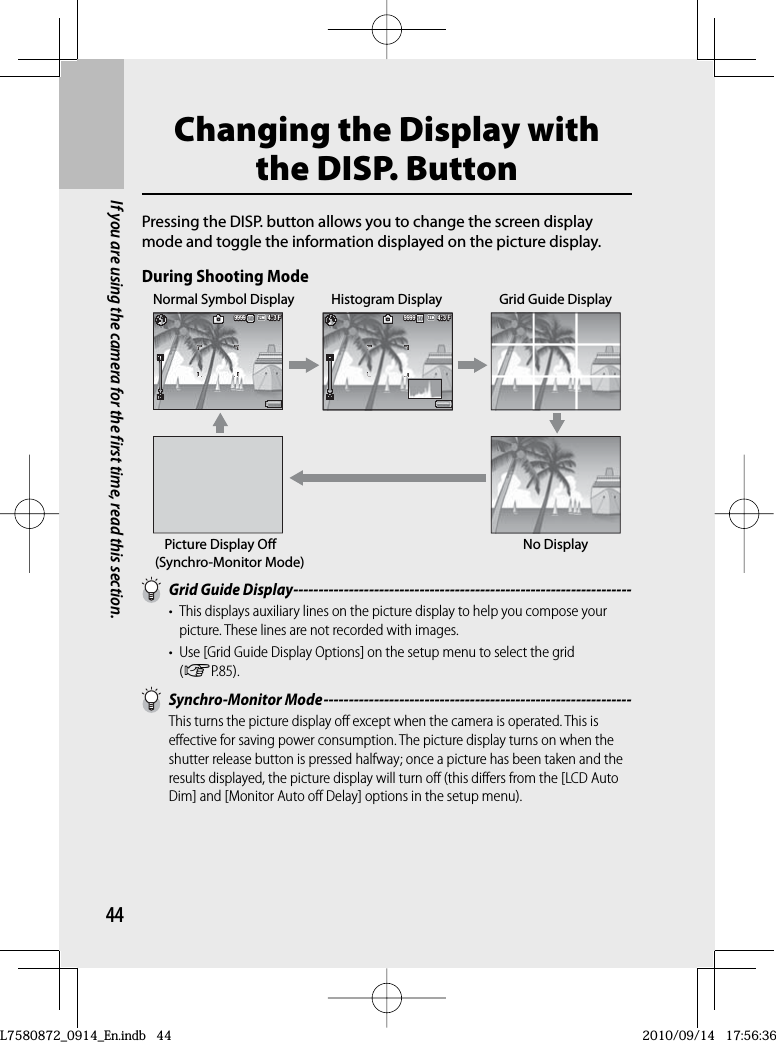 44If you are using the camera for the first time, read this section.Changing the Display with the  DISP. ButtonPressing the DISP. button allows you to change the screen display mode and toggle the information displayed on the picture display.During Shooting Mode4:3 F4:3 F4:3 F9999999999994:3 F3 F4:3 F4:3 F999999999999Normal Symbol Display Histogram Display Grid Guide DisplayPicture Display Off(Synchro-Monitor Mode)No Display   Grid Guide Display -------------------------------------------------------------------•  This displays auxiliary lines on the picture display to help you compose your picture. These lines are not recorded with images.•  Use [Grid Guide Display Options] on the setup menu to select the grid (GP.85).  Synchro-Monitor Mode -------------------------------------------------------------This turns the picture display off except when the camera is operated. This is effective for saving power consumption. The picture display turns on when the shutter release button is pressed halfway; once a picture has been taken and the results displayed, the picture display will turn off (this differs from the [LCD Auto Dim] and [Monitor Auto off Delay] options in the setup menu).L7580872_0914_En.indb   44L7580872_0914_En.indb   442010/09/14   17:56:362010/09/14   17:56:36