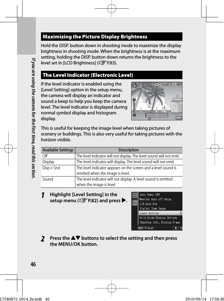 46If you are using the camera for the first time, read this section.Maximizing the Picture Display BrightnessHold the DISP. button down in shooting mode to maximize the display brightness in shooting mode. When the brightness is at the maximum setting, holding the DISP. button down returns the brightness to the level set in [LCD Brightness] (GP.83).The  Level Indicator (Electronic Level)If the level indicator is enabled using the [Level Setting] option in the setup menu, the camera will display an indicator and sound a beep to help you keep the camera level. The level indicator is displayed during normal symbol display and histogram display.This is useful for keeping the image level when taking pictures of scenery or buildings. This is also very useful for taking pictures with the horizon visible.Available Settings DescriptionOff The level indicator will not display. The level sound will not emit.Display The level indicator will display. The level sound will not emit.Disp + Snd The level indicator appears on the screen and a level sound is emitted when the image is level.Sound The level indicator will not display. A level sound is emitted when the image is level.1Highlight [ Level Setting] in the setup menu (GP.82) and press $.2Press the !&quot; buttons to select the setting and then press the MENU/OK button.4:3 F3 F4:3 F4:3 F9999999999994:3 F3 F4:3 F4:3 F999999999999L7580872_0914_En.indb   46L7580872_0914_En.indb   462010/09/14   17:56:362010/09/14   17:56:36