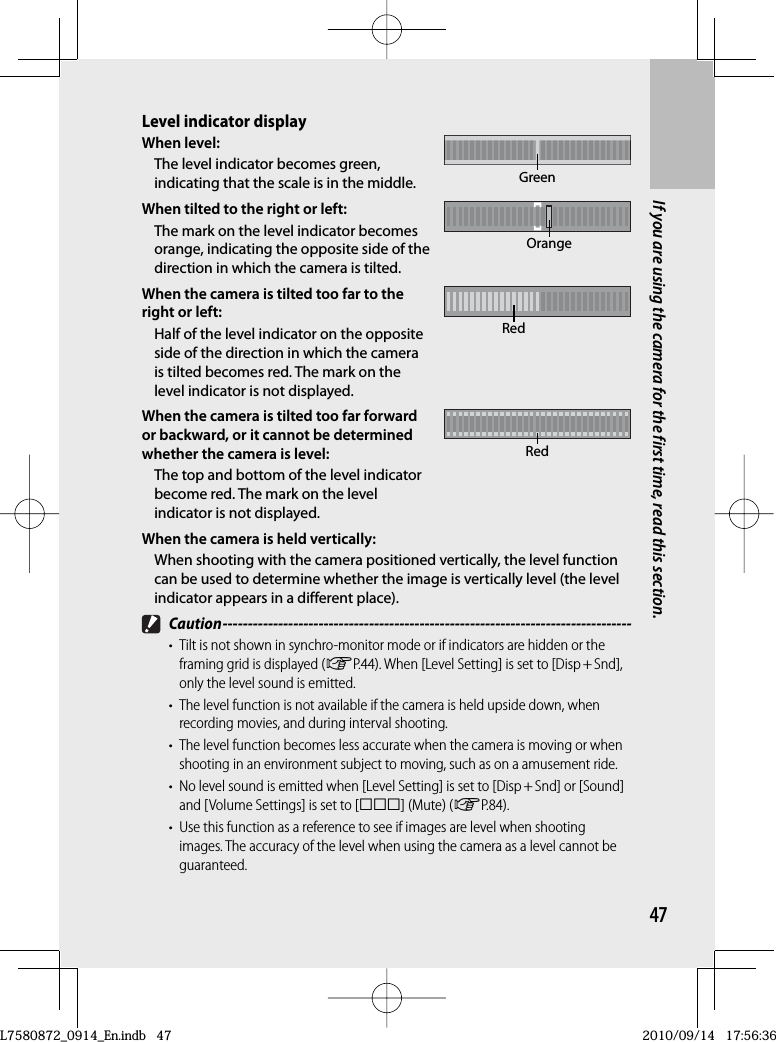 47If you are using the camera for the first time, read this section.Level indicator displayWhen level:The level indicator becomes green, indicating that the scale is in the middle. GreenWhen tilted to the right or left:The mark on the level indicator becomes orange, indicating the opposite side of the direction in which the camera is tilted.OrangeWhen the camera is tilted too far to the right or left:Half of the level indicator on the opposite side of the direction in which the camera is tilted becomes red. The mark on the level indicator is not displayed.RedWhen the camera is tilted too far forward or backward, or it cannot be determined whether the camera is level:The top and bottom of the level indicator become red. The mark on the level indicator is not displayed.RedWhen the camera is held vertically:When shooting with the camera positioned vertically, the level function can be used to determine whether the image is vertically level (the level indicator appears in a different place). Caution ---------------------------------------------------------------------------------•  Tilt is not shown in synchro-monitor mode or if indicators are hidden or the framing grid is displayed (GP.44). When [Level Setting] is set to [Disp + Snd], only the level sound is emitted.•  The level function is not available if the camera is held upside down, when recording movies, and during interval shooting.•  The level function becomes less accurate when the camera is moving or when shooting in an environment subject to moving, such as on a amusement ride.•  No level sound is emitted when [Level Setting] is set to [Disp + Snd] or [Sound] and [Volume Settings] is set to [] (Mute) (GP.84).•  Use this function as a reference to see if images are level when shooting images. The accuracy of the level when using the camera as a level cannot be guaranteed.L7580872_0914_En.indb   47L7580872_0914_En.indb   472010/09/14   17:56:362010/09/14   17:56:36