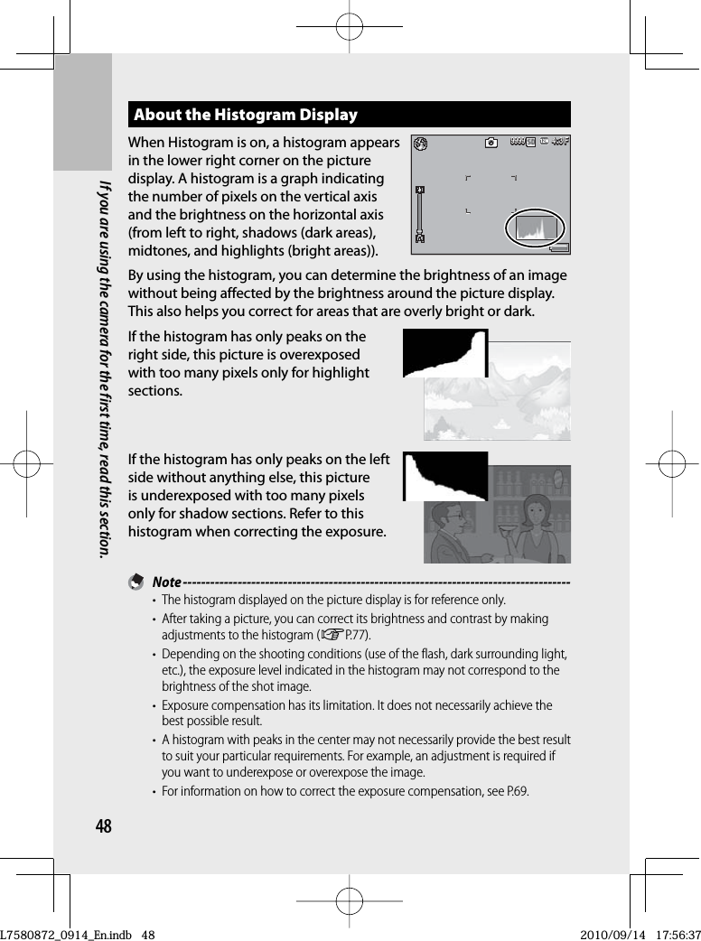 48If you are using the camera for the first time, read this section.About the  Histogram DisplayWhen Histogram is on, a histogram appears in the lower right corner on the picture display. A histogram is a graph indicating the number of pixels on the vertical axis and the brightness on the horizontal axis (from left to right, shadows (dark areas), midtones, and highlights (bright areas)).By using the histogram, you can determine the brightness of an image without being affected by the brightness around the picture display. This also helps you correct for areas that are overly bright or dark.If the histogram has only peaks on the right side, this picture is overexposed with too many pixels only for highlight sections.If the histogram has only peaks on the left side without anything else, this picture is underexposed with too many pixels only for shadow sections. Refer to this histogram when correcting the exposure. Note -------------------------------------------------------------------------------------•  The histogram displayed on the picture display is for reference only.•  After taking a picture, you can correct its brightness and contrast by making adjustments to the histogram (GP.77).•  Depending on the shooting conditions (use of the flash, dark surrounding light, etc.), the exposure level indicated in the histogram may not correspond to the brightness of the shot image.•  Exposure compensation has its limitation. It does not necessarily achieve the best possible result.•  A histogram with peaks in the center may not necessarily provide the best result to suit your particular requirements. For example, an adjustment is required if you want to underexpose or overexpose the image.•  For information on how to correct the exposure compensation, see P.69.4:3 F3 F4:3 F4:3 F9999999999994:3 F3 F4:3 F4:3 F999999999999L7580872_0914_En.indb   48L7580872_0914_En.indb   482010/09/14   17:56:372010/09/14   17:56:37