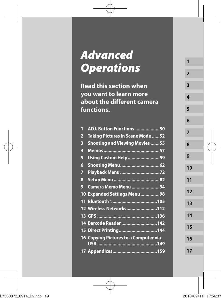 1234567891011121314151617Advanced OperationsRead this section when you want to learn more about the different camera functions.1  ADJ. Button Functions ...................502  Taking Pictures in Scene Mode ......523  Shooting and Viewing Movies .......554 Memos ............................................575  Using Custom Help .........................596 Shooting Menu ...............................627 Playback Menu ...............................728 Setup Menu ....................................829  Camera Memo Menu ......................9410 Expanded Settings Menu ...............9811 Bluetooth® ....................................10512 Wireless Networks ........................11213 GPS ...............................................13614 Barcode Reader ............................14215 Direct Printing ..............................14416  Copying Pictures to a Computer via USB ...............................................14917 Appendices ...................................159L7580872_0914_En.indb   49L7580872_0914_En.indb   492010/09/14   17:56:372010/09/14   17:56:37