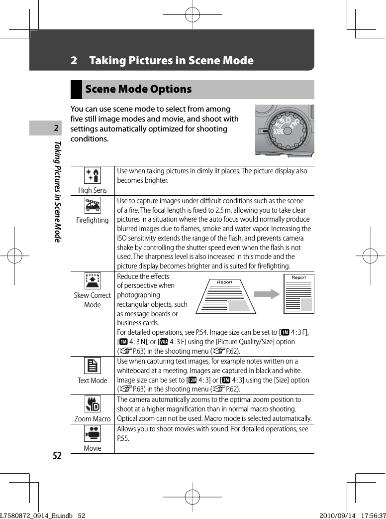 52Taking Pictures in Scene Mode22  Taking Pictures in  Scene ModeScene Mode OptionsYou can use scene mode to select from among five still image modes and movie, and shoot with settings automatically optimized for shooting conditions. High  SensUse when taking pictures in dimly lit places. The picture display also becomes brighter. FirefightingUse to capture images under difficult conditions such as the scene of a fire. The focal length is fixed to 2.5 m, allowing you to take clear pictures in a situation where the auto focus would normally produce blurred images due to flames, smoke and water vapor. Increasing the ISO sensitivity extends the range of the flash, and prevents camera shake by controlling the shutter speed even when the flash is not used. The sharpness level is also increased in this mode and the picture display becomes brighter and is suited for firefighting. Skew  Correct ModeReduce the effects of perspective when photographing rectangular objects, such as message boards or business cards.For detailed operations, see P.54. Image size can be set to [a 4 : 3 F], [a 4 : 3 N], or [z 4 : 3 F] using the [Picture Quality/Size] option (GP.63) in the shooting menu (GP.62). Text  ModeUse when capturing text images, for example notes written on a whiteboard at a meeting. Images are captured in black and white.Image size can be set to [l 4 : 3] or [c 4 : 3] using the [Size] option (GP.63) in the shooting menu (GP.62). Zoom  MacroThe camera automatically zooms to the optimal zoom position to shoot at a higher magnification than in normal macro shooting. Optical zoom can not be used. Macro mode is selected automatically. MovieAllows you to shoot movies with sound. For detailed operations, see P.55.L7580872_0914_En.indb   52L7580872_0914_En.indb   522010/09/14   17:56:372010/09/14   17:56:37
