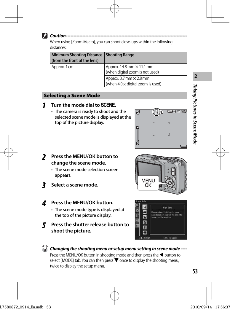 53Taking Pictures in Scene Mode2 Caution ---------------------------------------------------------------------------------When using [Zoom Macro], you can shoot close-ups within the following distances:Minimum Shooting Distance (from the front of the lens)Shooting RangeApprox. 1 cm Approx. 14.8 mm × 11.1 mm(when digital zoom is not used)Approx. 3.7 mm × 2.8 mm(when 4.0 × digital zoom is used)Selecting a Scene Mode1Turn the mode dial to W.•  The camera is ready to shoot and the selected scene mode is displayed at the top of the picture display.4:3 F4:3 F4:3 F9999999999992Press the MENU/OK button to change the scene mode.•  The scene mode selection screen appears.3Select a scene mode.4Press the MENU/OK button.•  The scene mode type is displayed at the top of the picture display.5Press the shutter release button to shoot the picture.  Changing the shooting menu or setup menu setting in scene mode ----Press the MENU/OK button in shooting mode and then press the # button to select [MODE] tab. You can then press &quot; once to display the shooting menu, twice to display the setup menu.L7580872_0914_En.indb   53L7580872_0914_En.indb   532010/09/14   17:56:372010/09/14   17:56:37