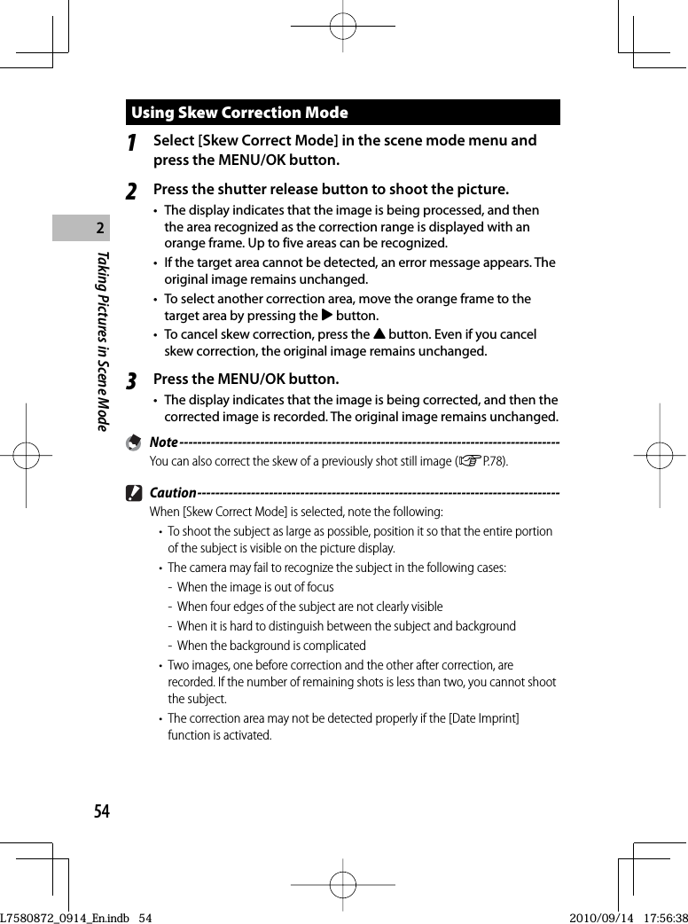 54Taking Pictures in Scene Mode2Using  Skew Correction Mode1Select [Skew Correct Mode] in the scene mode menu and press the MENU/OK button.2Press the shutter release button to shoot the picture.•  The display indicates that the image is being processed, and then the area recognized as the correction range is displayed with an orange frame. Up to five areas can be recognized.•  If the target area cannot be detected, an error message appears. The original image remains unchanged.•  To select another correction area, move the orange frame to the target area by pressing the $ button.•  To cancel skew correction, press the ! button. Even if you cancel skew correction, the original image remains unchanged.3Press the MENU/OK button.•  The display indicates that the image is being corrected, and then the corrected image is recorded. The original image remains unchanged. Note -------------------------------------------------------------------------------------You can also correct the skew of a previously shot still image (GP.78). Caution ---------------------------------------------------------------------------------When [Skew Correct Mode] is selected, note the following:•  To shoot the subject as large as possible, position it so that the entire portion of the subject is visible on the picture display.•  The camera may fail to recognize the subject in the following cases:-  When the image is out of focus-  When four edges of the subject are not clearly visible-  When it is hard to distinguish between the subject and background-  When the background is complicated•  Two images, one before correction and the other after correction, are recorded. If the number of remaining shots is less than two, you cannot shoot the subject.•  The correction area may not be detected properly if the [Date Imprint] function is activated.L7580872_0914_En.indb   54L7580872_0914_En.indb   542010/09/14   17:56:382010/09/14   17:56:38