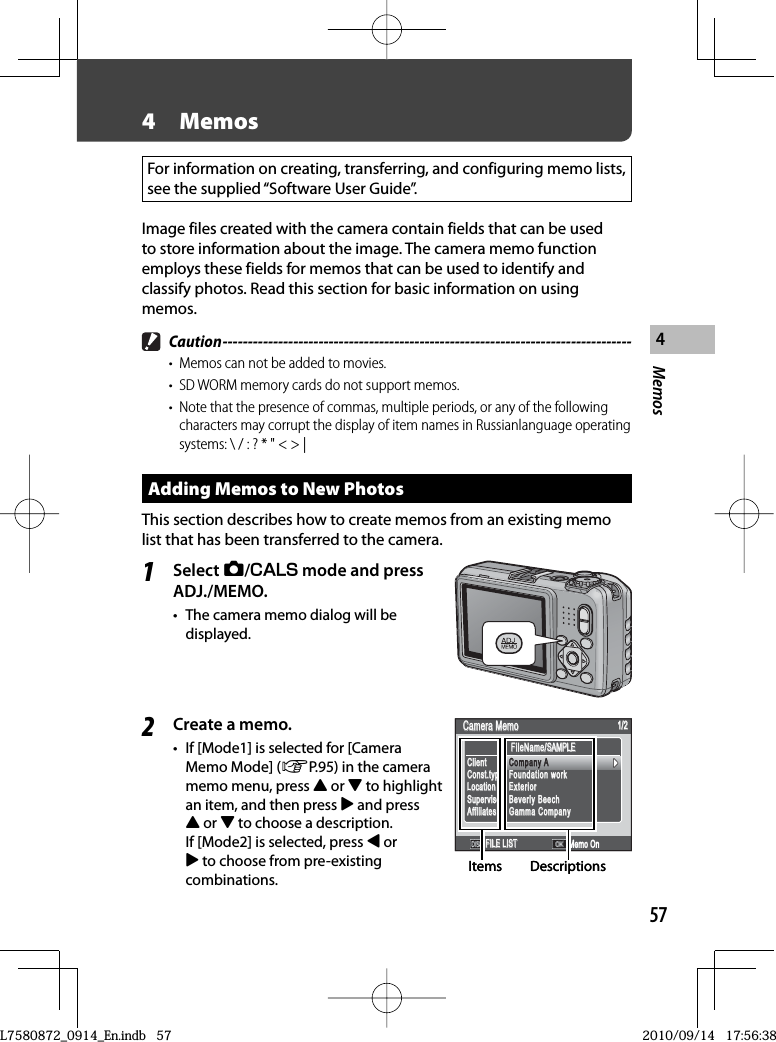 57Memos44  MemosFor information on creating, transferring, and configuring memo lists, see the supplied “Software User Guide”.Image files created with the camera contain fields that can be used to store information about the image. The camera memo function employs these fields for memos that can be used to identify and classify photos. Read this section for basic information on using memos. Caution ---------------------------------------------------------------------------------•  Memos can not be added to movies.•  SD WORM memory cards do not support memos.•  Note that the presence of commas, multiple periods, or any of the following characters may corrupt the display of item names in Russianlanguage operating systems: \ / : ? * &quot; &lt; &gt; |Adding Memos to New PhotosThis section describes how to create memos from an existing memo list that has been transferred to the camera.1Select 5/V mode and press ADJ./MEMO.•  The camera memo dialog will be displayed.2Create a memo.•  If [Mode1] is selected for [Camera Memo Mode] (GP.95) in the camera memo menu, press ! or &quot; to highlight an item, and then press $ and press ! or &quot; to choose a description. If [Mode2] is selected, press # or $ to choose from pre-existing combinations.FileName/SAMPLEFileName/SAMPLECamera MemoCamera Memo1/21/2FILE LISTFILE LIST Memo OnCompany AFoundation workExteriorBeverly BeechGamma CompanyCompany AFoundation workExteriorBeverly BeechGamma CompanyClientConst.typeLocationSupervisorAffiliatesClientConst.typeLocationSupervisorAffiliatesCompany ACompany AItems DescriptionsFileName/SAMPLEFileName/SAMPLECamera MemoCamera Memo1/21/2FILE LISTFILE LIST Memo OnCompany AFoundation workExteriorBeverly BeechGamma CompanyCompany AFoundation workExteriorBeverly BeechGamma CompanyClientConst.typeLocationSupervisorAffiliatesClientConst.typeLocationSupervisorAffiliatesCompany ACompany AItems DescriptionsL7580872_0914_En.indb   57L7580872_0914_En.indb   572010/09/14   17:56:382010/09/14   17:56:38