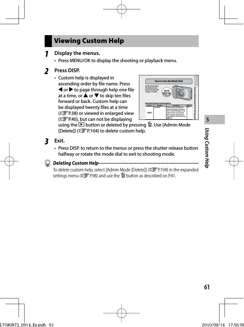 61Using Custom Help5Viewing Custom Help1Display the menus.•  Press MENU/OK to display the shooting or playback menu.2Press DISP.•  Custom help is displayed in ascending order by file name. Press # or $ to page through help one file at a time, or ! or &quot; to skip ten files forward or back. Custom help can be displayed twenty files at a time (GP.38) or viewed in enlarged view (GP.40), but can not be displaying using the 6 button or deleted by pressing D. Use [Admin Mode [Delete]] (GP.104) to delete custom help.3Exit.•  Press DISP. to return to the menus or press the shutter release button halfway or rotate the mode dial to exit to shooting mode.  Deleting Custom Help---------------------------------------------------------------To delete custom help, select [Admin Mode [Delete]] (GP.104) in the expanded settings menu (GP.98) and use the D button as described on P.41.If you are using the camera for the ﬁrst time, read tHow to Use the  Mode DialSet the mode dial to the desired mode before shooting still images or movies.Mode Dial Symbols and DescriptionsSymbol Function Description Refer toV CALS Mode Quality and size are adjusted to produce photographs suitable for public works photography. Picture quality and size can be selected from six options using the [CALS Pic Quality] item in the setup menu (GP. 87).P. 3 7If you are using the camera for the ﬁrst time, read tHow to Use the  Mode DialSet the mode dial to the desired mode before shooting still images or movies.Mode Dial Symbols and DescriptionsSymbol Function Description Refer toV CALS Mode Quality and size are adjusted to produce photographs suitable for public works photography. Picture quality and size can be selected from six options using the [CALS Pic Quality] item in the setup menu (GP. 87).P. 3 7L7580872_0914_En.indb   61L7580872_0914_En.indb   612010/09/14   17:56:392010/09/14   17:56:39