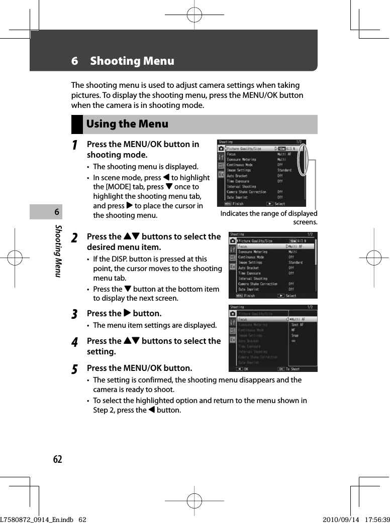 62Shooting Menu66  Shooting MenuThe shooting menu is used to adjust camera settings when taking pictures. To display the shooting menu, press the MENU/OK button when the camera is in shooting mode.Using the Menu1Press the  MENU/OK button in shooting mode.•  The shooting menu is displayed.•  In scene mode, press # to highlight the [MODE] tab, press &quot; once to highlight the shooting menu tab, and press $ to place the cursor in the shooting menu. Indicates the range of displayed screens.2Press the !&quot; buttons to select the desired menu item.•  If the DISP. button is pressed at this point, the cursor moves to the shooting menu tab.• Press the &quot; button at the bottom item to display the next screen.3Press the $ button.•  The menu item settings are displayed.4Press the !&quot; buttons to select the setting.5Press the MENU/OK button.•  The setting is confirmed, the shooting menu disappears and the camera is ready to shoot.•  To select the highlighted option and return to the menu shown in Step 2, press the # button.L7580872_0914_En.indb   62L7580872_0914_En.indb   622010/09/14   17:56:392010/09/14   17:56:39