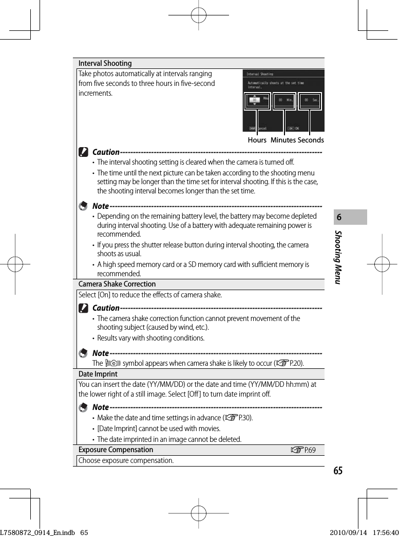 65Shooting Menu6 Interval  ShootingTake photos automatically at intervals ranging from five seconds to three hours in five-second increments.Hours Minutes Seconds Caution ------------------------------------------------------------------------------•  The interval shooting setting is cleared when the camera is turned off.•  The time until the next picture can be taken according to the shooting menu setting may be longer than the time set for interval shooting. If this is the case, the shooting interval becomes longer than the set time. Note ----------------------------------------------------------------------------------•  Depending on the remaining battery level, the battery may become depleted during interval shooting. Use of a battery with adequate remaining power is recommended.•  If you press the shutter release button during interval shooting, the camera shoots as usual.•  A high speed memory card or a SD memory card with sufficient memory is recommended. Camera Shake CorrectionSelect [On] to reduce the effects of camera shake. Caution ------------------------------------------------------------------------------•  The camera shake correction function cannot prevent movement of the shooting subject (caused by wind, etc.).•  Results vary with shooting conditions. Note ----------------------------------------------------------------------------------The J symbol appears when camera shake is likely to occur (GP.20). Date  ImprintYou can insert the date (YY/MM/DD) or the date and time (YY/MM/DD hh:mm) at the lower right of a still image. Select [Off] to turn date imprint off. Note ----------------------------------------------------------------------------------•  Make the date and time settings in advance (GP.30).•  [Date Imprint] cannot be used with movies.•  The date imprinted in an image cannot be deleted. Exposure  Compensation GP.69Choose exposure compensation.L7580872_0914_En.indb   65L7580872_0914_En.indb   652010/09/14   17:56:402010/09/14   17:56:40