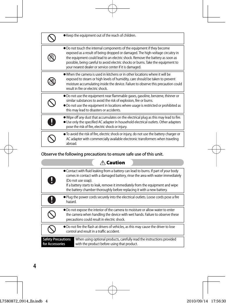 4● Keep the equipment out of the reach of children.● Do not touch the internal components of the equipment if they become exposed as a result of being dropped or damaged. The high-voltage circuitry in the equipment could lead to an electric shock. Remove the battery as soon as possible, being careful to avoid electric shocks or burns. Take the equipment to your nearest dealer or service center if it is damaged.● When the camera is used in kitchens or in other locations where it will be exposed to steam or high levels of humidity, care should be taken to prevent moisture accumulating inside the device. Failure to observe this precaution could result in fire or electric shock.● Do not use the equipment near flammable gases, gasoline, benzene, thinner or similar substances to avoid the risk of explosion, fire or burns.● Do not use the equipment in locations where usage is restricted or prohibited as this may lead to disasters or accidents.● Wipe off any dust that accumulates on the electrical plug as this may lead to fire.● Use only the specified AC adapter in household electrical outlets. Other adapters pose the risk of fire, electric shock or injury.● To avoid the risk of fire, electric shock or injury, do not use the battery charger or AC adapter with commercially available electronic transformers when traveling abroad.Observe the following precautions to ensure safe use of this unit. Caution● Contact with fluid leaking from a battery can lead to burns. If part of your body comes in contact with a damaged battery, rinse the area with water immediately (Do not use soap).If a battery starts to leak, remove it immediately from the equipment and wipe the battery chamber thoroughly before replacing it with a new battery.● Plug the power cords securely into the electrical outlets. Loose cords pose a fire hazard.● Do not expose the interior of the camera to moisture or allow water to enter the camera when handling the device with wet hands. Failure to observe these precautions could result in electric shock.● Do not fire the flash at drivers of vehicles, as this may cause the driver to lose control and result in a traffic accident.Safety Precautions for AccessoriesWhen using optional products, carefully read the instructions provided with the product before using that product.L7580872_0914_En.indb   4L7580872_0914_En.indb   42010/09/14   17:56:302010/09/14   17:56:30