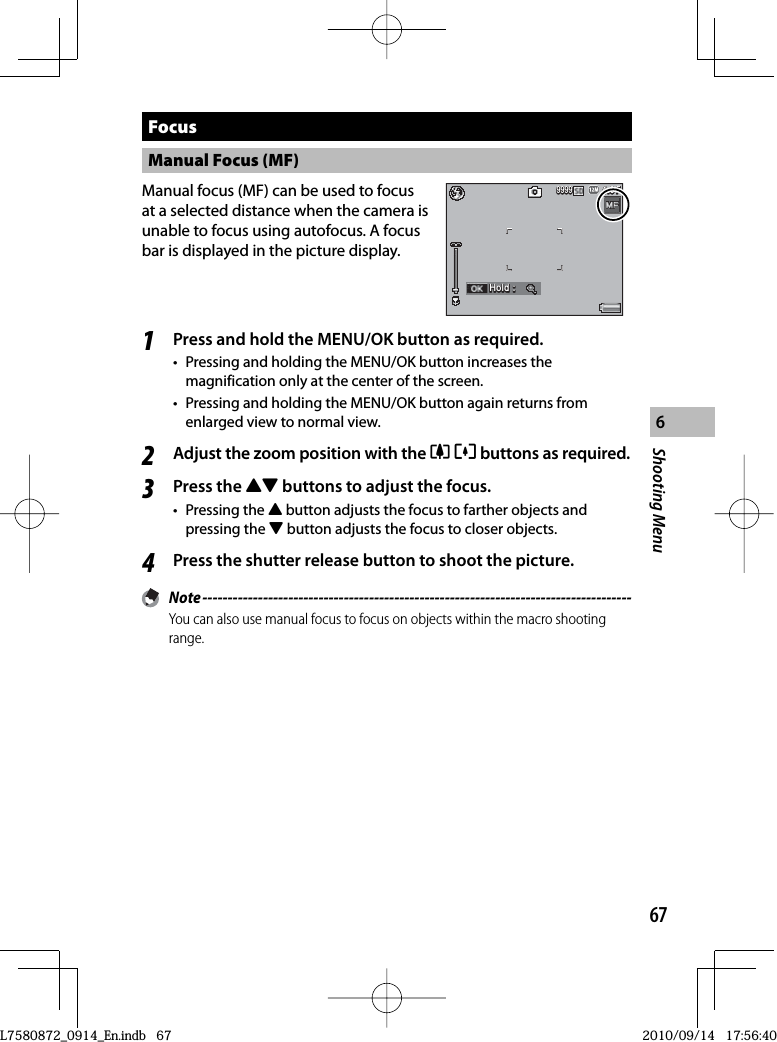 67Shooting Menu6 Focus Manual Focus (MF)Manual focus (MF) can be used to focus at a selected distance when the camera is unable to focus using autofocus. A focus bar is displayed in the picture display.4:3 F4:3 F4:3 F999999999999Hold :Hold :Hold :1Press and hold the MENU/OK button as required.•  Pressing and holding the MENU/OK button increases the magnification only at the center of the screen.•  Pressing and holding the MENU/OK button again returns from enlarged view to normal view.2Adjust the zoom position with the zZ buttons as required.3Press the !&quot; buttons to adjust the focus.• Pressing the ! button adjusts the focus to farther objects and pressing the &quot; button adjusts the focus to closer objects.4Press the shutter release button to shoot the picture. Note -------------------------------------------------------------------------------------You can also use manual focus to focus on objects within the macro shooting range.L7580872_0914_En.indb   67L7580872_0914_En.indb   672010/09/14   17:56:402010/09/14   17:56:40