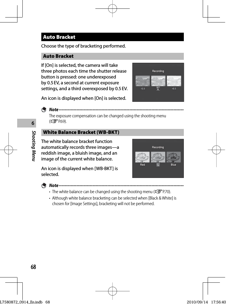 68Shooting Menu6 Auto  BracketChoose the type of bracketing performed. Auto  BracketIf [On] is selected, the camera will take three photos each time the shutter release button is pressed: one underexposed by 0.5 EV, a second at current exposure settings, and a third overexposed by 0.5 EV.An icon is displayed when [On] is selected.RecordingRecordingRecordingRecording Note -------------------------------------------------------------------------------------The exposure compensation can be changed using the shooting menu (GP.69). White Balance Bracket (WB-BKT)The white balance bracket function automatically records three images—a reddish image, a bluish image, and an image of the current white balance.An icon is displayed when [WB-BKT] is selected.RedRedRedRedRecordingRecordingRecordingRecordingBlueBlueBlue Note -------------------------------------------------------------------------------------•  The white balance can be changed using the shooting menu (GP.70).•  Although white balance bracketing can be selected when [Black &amp; White] is chosen for [Image Settings], bracketing will not be performed.L7580872_0914_En.indb   68L7580872_0914_En.indb   682010/09/14   17:56:402010/09/14   17:56:40