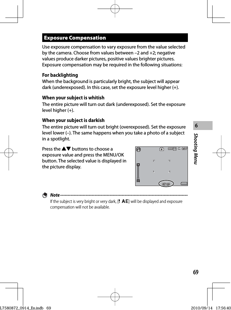 69Shooting Menu6 Exposure  CompensationUse exposure compensation to vary exposure from the value selected by the camera. Choose from values between –2 and +2; negative values produce darker pictures, positive values brighter pictures. Exposure compensation may be required in the following situations:For backlightingWhen the background is particularly bright, the subject will appear dark (underexposed). In this case, set the exposure level higher (+).When your subject is whitishThe entire picture will turn out dark (underexposed). Set the exposure level higher (+).When your subject is darkishThe entire picture will turn out bright (overexposed). Set the exposure level lower (–). The same happens when you take a photo of a subject in a spotlight.Press the !&quot; buttons to choose a exposure value and press the MENU/OK button. The selected value is displayed in the picture display.4:3 F4:3 F4:3 F999999999999EV EV –0.3EV –0.3EV –0.3 Note -------------------------------------------------------------------------------------If the subject is very bright or very dark, [Q] will be displayed and exposure compensation will not be available.L7580872_0914_En.indb   69L7580872_0914_En.indb   692010/09/14   17:56:402010/09/14   17:56:40