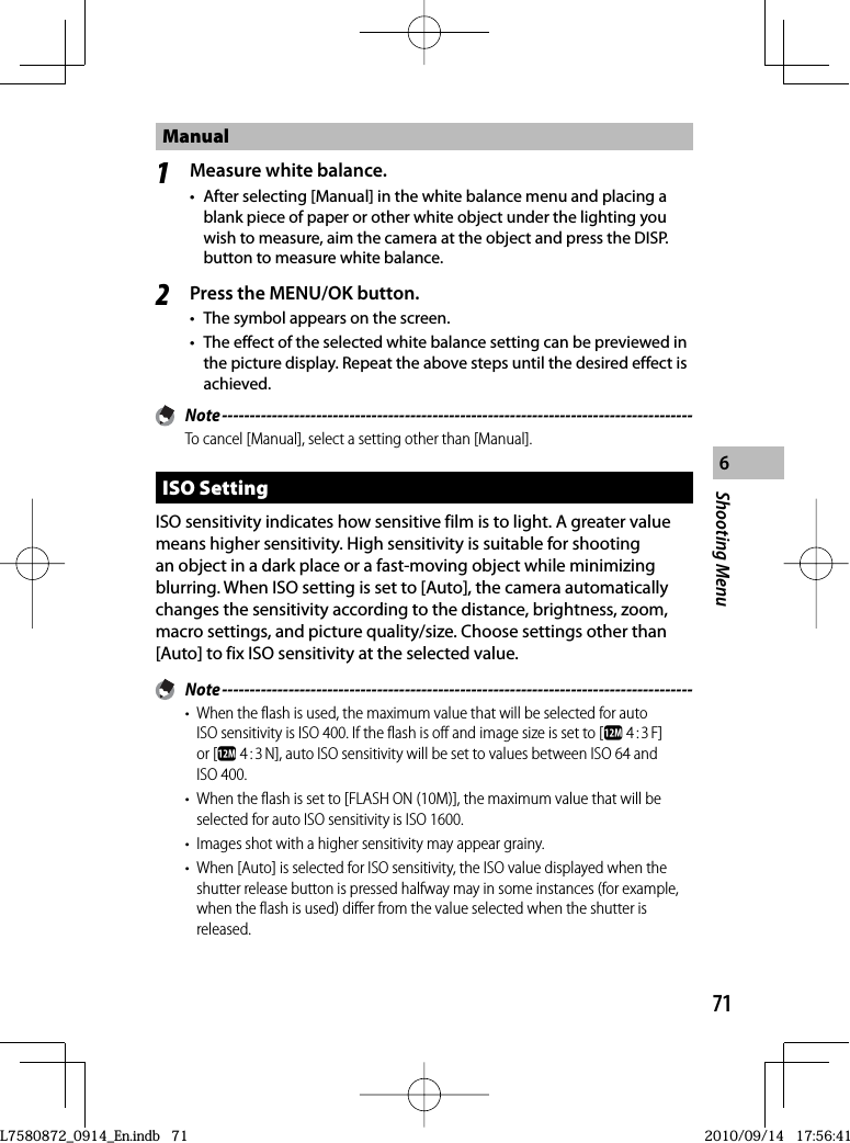 71Shooting Menu6Manual1Measure white balance.•  After selecting [Manual] in the white balance menu and placing a blank piece of paper or other white object under the lighting you wish to measure, aim the camera at the object and press the DISP. button to measure white balance.2Press the MENU/OK button.•  The symbol appears on the screen.•  The effect of the selected white balance setting can be previewed in the picture display. Repeat the above steps until the desired effect is achieved. Note -------------------------------------------------------------------------------------To cancel [Manual], select a setting other than [Manual]. ISO  SettingISO sensitivity indicates how sensitive film is to light. A greater value means higher sensitivity. High sensitivity is suitable for shooting an object in a dark place or a fast-moving object while minimizing blurring. When ISO setting is set to [Auto], the camera automatically changes the sensitivity according to the distance, brightness, zoom, macro settings, and picture quality/size. Choose settings other than [Auto] to fix ISO sensitivity at the selected value. Note -------------------------------------------------------------------------------------•  When the flash is used, the maximum value that will be selected for auto ISO sensitivity is ISO 400. If the flash is off and image size is set to [l 4 : 3 F] or [l 4 : 3 N], auto ISO sensitivity will be set to values between ISO 64 and ISO 400.•  When the flash is set to [FLASH ON (10M)], the maximum value that will be selected for auto ISO sensitivity is ISO 1600.•  Images shot with a higher sensitivity may appear grainy.•  When [Auto] is selected for ISO sensitivity, the ISO value displayed when the shutter release button is pressed halfway may in some instances (for example, when the flash is used) differ from the value selected when the shutter is released.L7580872_0914_En.indb   71L7580872_0914_En.indb   712010/09/14   17:56:412010/09/14   17:56:41