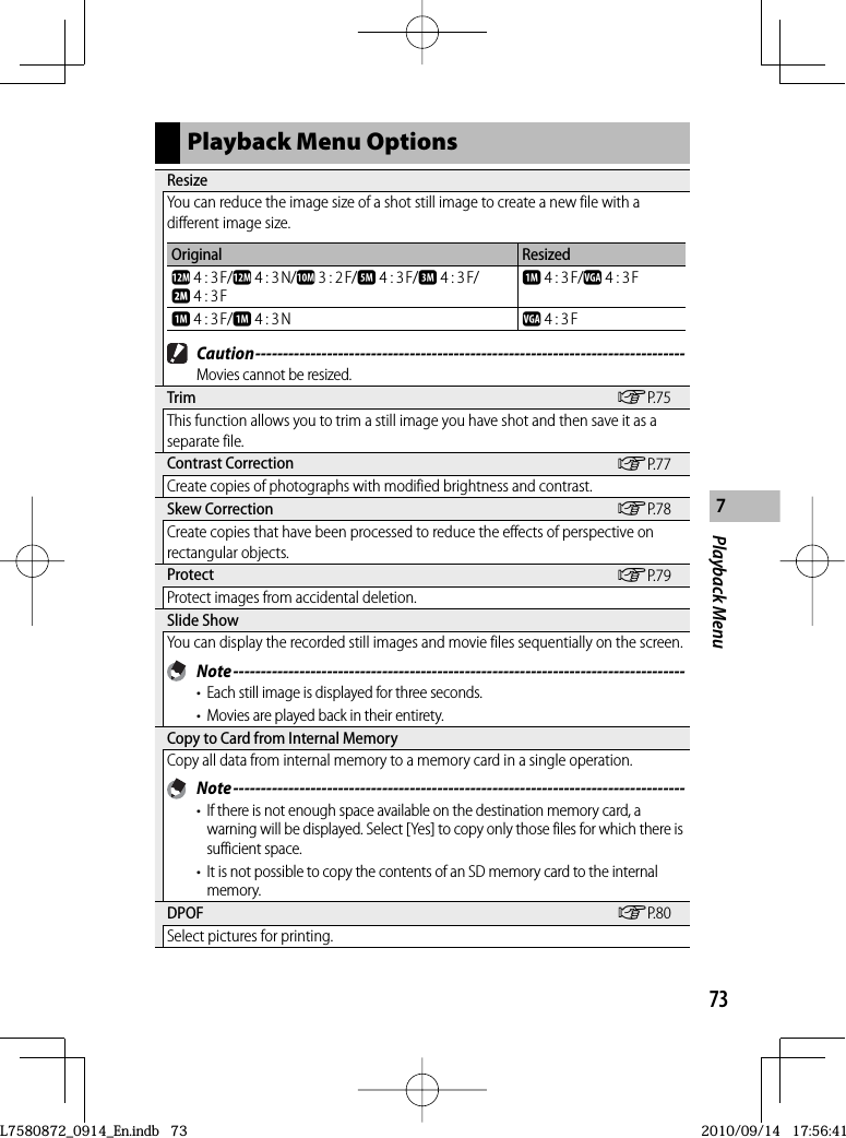 73Playback Menu7Playback Menu Options ResizeYou can reduce the image size of a shot still image to create a new file with a different image size.Original Resizedl 4 : 3 F/l 4 : 3 N/j 3 : 2 F/e 4 : 3 F/c 4 : 3 F/b 4 : 3 Fa 4 : 3 F/z 4 : 3 Fa 4 : 3 F/a 4 : 3 N z 4 : 3 F Caution ------------------------------------------------------------------------------Movies cannot be resized. Trim GP.75This function allows you to trim a still image you have shot and then save it as a separate file. Contrast  Correction GP.77Create copies of photographs with modified brightness and contrast. Skew  Correction GP.78Create copies that have been processed to reduce the effects of perspective on rectangular objects. Protect GP.79Protect images from accidental deletion. Slide  ShowYou can display the recorded still images and movie files sequentially on the screen. Note ----------------------------------------------------------------------------------•  Each still image is displayed for three seconds.•  Movies are played back in their entirety. Copy to Card from Internal MemoryCopy all data from internal memory to a memory card in a single operation. Note ----------------------------------------------------------------------------------•  If there is not enough space available on the destination memory card, a warning will be displayed. Select [Yes] to copy only those files for which there is sufficient space.•  It is not possible to copy the contents of an SD memory card to the internal memory. DPOF GP.80Select pictures for printing.L7580872_0914_En.indb   73L7580872_0914_En.indb   732010/09/14   17:56:412010/09/14   17:56:41