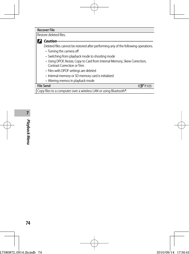 74Playback Menu7 Recover  FileRestore deleted files. Caution ------------------------------------------------------------------------------Deleted files cannot be restored after performing any of the following operations.•  Turning the camera off•  Switching from playback mode to shooting mode•  Using DPOF, Resize, Copy to Card from Internal Memory, Skew Correction, Contrast Correction or Trim•  Files with DPOF settings are deleted•  Internal memory or SD memory card is initialized•  Altering memos in playback mode File  Send GP.105Copy files to a computer over a wireless LAN or using Bluetooth®.L7580872_0914_En.indb   74L7580872_0914_En.indb   742010/09/14   17:56:412010/09/14   17:56:41