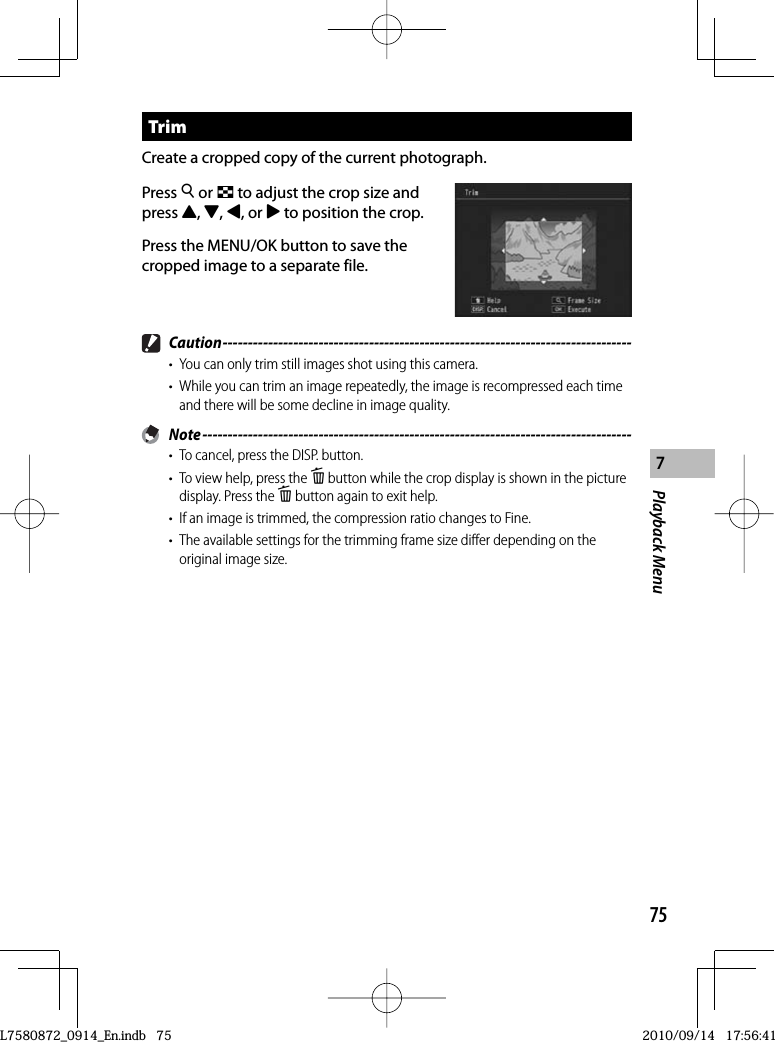 75Playback Menu7 TrimCreate a cropped copy of the current photograph.Press 8 or 9 to adjust the crop size and press !,&quot;,#, or $ to position the crop.Press the MENU/OK button to save the cropped image to a separate file. Caution ---------------------------------------------------------------------------------•  You can only trim still images shot using this camera.•  While you can trim an image repeatedly, the image is recompressed each time and there will be some decline in image quality. Note -------------------------------------------------------------------------------------•  To cancel, press the DISP. button.•  To view help, press the D button while the crop display is shown in the picture display. Press the D button again to exit help.•  If an image is trimmed, the compression ratio changes to Fine.•  The available settings for the trimming frame size differ depending on the original image size.L7580872_0914_En.indb   75L7580872_0914_En.indb   752010/09/14   17:56:412010/09/14   17:56:41