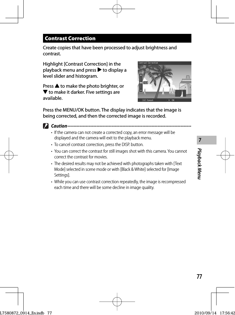 77Playback Menu7 Contrast  CorrectionCreate copies that have been processed to adjust brightness and contrast.Highlight [Contrast Correction] in the playback menu and press $ to display a level slider and histogram.Press ! to make the photo brighter, or &quot; to make it darker. Five settings are available.Press the MENU/OK button. The display indicates that the image is being corrected, and then the corrected image is recorded. Caution ---------------------------------------------------------------------------------•  If the camera can not create a corrected copy, an error message will be displayed and the camera will exit to the playback menu.•  To cancel contrast correction, press the DISP. button.•  You can correct the contrast for still images shot with this camera. You cannot correct the contrast for movies.•  The desired results may not be achieved with photographs taken with [Text Mode] selected in scene mode or with [Black &amp; White] selected for [Image Settings].•  While you can use contrast correction repeatedly, the image is recompressed each time and there will be some decline in image quality.L7580872_0914_En.indb   77L7580872_0914_En.indb   772010/09/14   17:56:422010/09/14   17:56:42