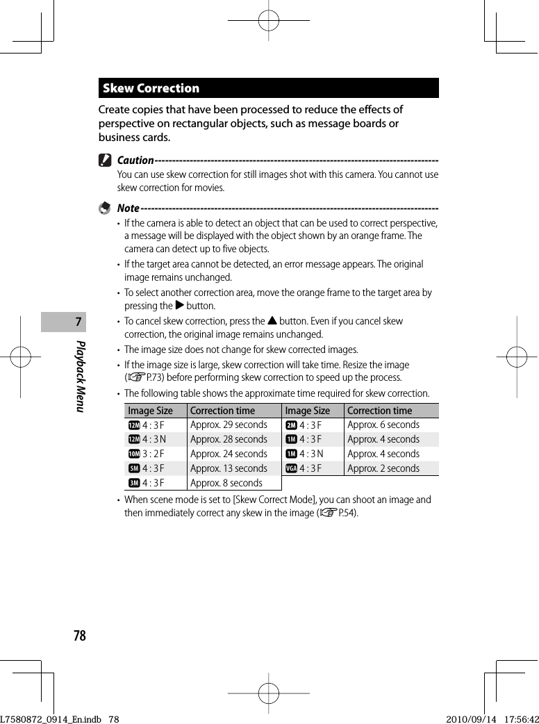 78Playback Menu7 Skew  CorrectionCreate copies that have been processed to reduce the effects of perspective on rectangular objects, such as message boards or business cards. Caution ---------------------------------------------------------------------------------You can use skew correction for still images shot with this camera. You cannot use skew correction for movies. Note -------------------------------------------------------------------------------------•  If the camera is able to detect an object that can be used to correct perspective, a message will be displayed with the object shown by an orange frame. The camera can detect up to five objects.•  If the target area cannot be detected, an error message appears. The original image remains unchanged.•  To select another correction area, move the orange frame to the target area by pressing the $ button.•  To cancel skew correction, press the ! button. Even if you cancel skew correction, the original image remains unchanged.•  The image size does not change for skew corrected images.•  If the image size is large, skew correction will take time. Resize the image (GP.73) before performing skew correction to speed up the process.•  The following table shows the approximate time required for skew correction.Image Size Correction time Image Size Correction timel 4 : 3 F Approx. 29 seconds b 4 : 3 F Approx. 6 secondsl 4 : 3 N Approx. 28 seconds a 4 : 3 F Approx. 4 secondsj 3 : 2 F Approx. 24 seconds a 4 : 3 N Approx. 4 secondse 4 : 3 F Approx. 13 seconds z 4 : 3 F Approx. 2 secondsc 4 : 3 F Approx. 8 seconds•  When scene mode is set to [Skew Correct Mode], you can shoot an image and then immediately correct any skew in the image (GP.54).L7580872_0914_En.indb   78L7580872_0914_En.indb   782010/09/14   17:56:422010/09/14   17:56:42