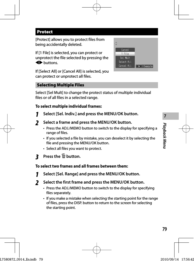 79Playback Menu7 Protect[Protect] allows you to protect files from being accidentally deleted.If [1 File] is selected, you can protect or unprotect the file selected by pressing the #$ buttons.If [Select All] or [Cancel All] is selected, you can protect or unprotect all files.Selecting Multiple FilesSelect [Sel Mult] to change the protect status of multiple individual files or of all files in a selected range.To select multiple individual frames:1Select [Sel. Indiv.] and press the MENU/OK button.2Select a frame and press the MENU/OK button.•  Press the ADJ./MEMO button to switch to the display for specifying a range of files.•  If you selected a file by mistake, you can deselect it by selecting the file and pressing the MENU/OK button.•  Select all files you want to protect.3Press the D button.To select two frames and all frames between them:1Select [Sel. Range] and press the MENU/OK button.2Select the first frame and press the MENU/OK button.•  Press the ADJ./MEMO button to switch to the display for specifying files separately.•  If you make a mistake when selecting the starting point for the range of files, press the DISP. button to return to the screen for selecting the starting point.L7580872_0914_En.indb   79L7580872_0914_En.indb   792010/09/14   17:56:422010/09/14   17:56:42