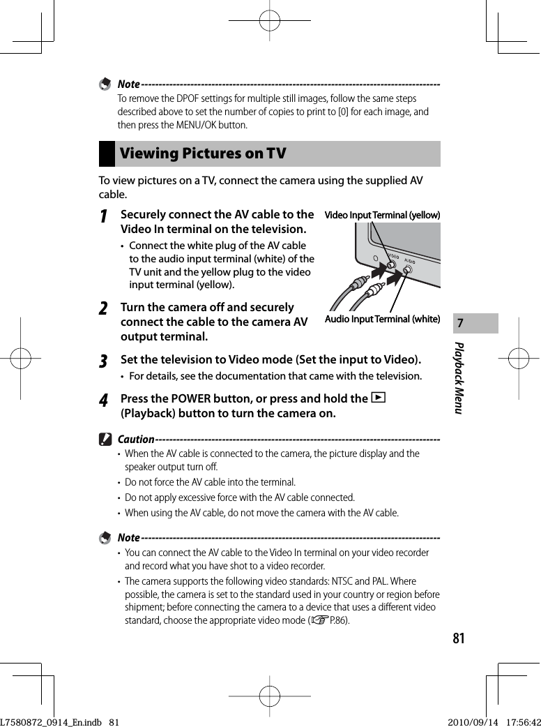 81Playback Menu7 Note -------------------------------------------------------------------------------------To remove the DPOF settings for multiple still images, follow the same steps described above to set the number of copies to print to [0] for each image, and then press the MENU/OK button.Viewing Pictures on  TVTo view pictures on a TV, connect the camera using the supplied  AV cable.1Securely connect the AV cable to the Video In terminal on the television.•  Connect the white plug of the AV cable to the audio input terminal (white) of the TV unit and the yellow plug to the video input terminal (yellow).2Turn the camera off and securely connect the cable to the camera  AV output terminal.3Set the television to Video mode (Set the input to Video).•  For details, see the documentation that came with the television.4Press the POWER button, or press and hold the 6(Playback) button to turn the camera on. Caution ---------------------------------------------------------------------------------•  When the AV cable is connected to the camera, the picture display and the speaker output turn off.•  Do not force the AV cable into the terminal.•  Do not apply excessive force with the AV cable connected.•  When using the AV cable, do not move the camera with the AV cable. Note -------------------------------------------------------------------------------------•  You can connect the AV cable to the Video In terminal on your video recorder and record what you have shot to a video recorder.•  The camera supports the following video standards: NTSC and PAL. Where possible, the camera is set to the standard used in your country or region before shipment; before connecting the camera to a device that uses a different video standard, choose the appropriate video mode (GP.86).Video Input Terminal (yellow)Audio Input Terminal (white)Video Input Terminal (yellow)Audio Input Terminal (white)L7580872_0914_En.indb   81L7580872_0914_En.indb   812010/09/14   17:56:422010/09/14   17:56:42