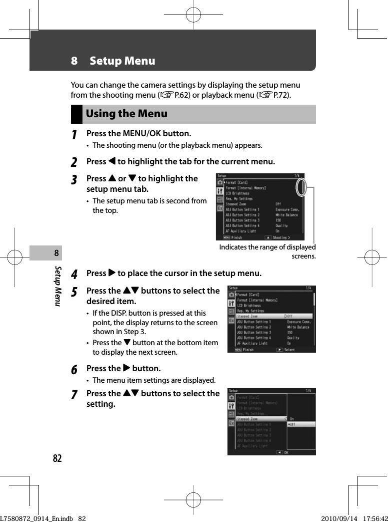 82Setup Menu88  Setup MenuYou can change the camera settings by displaying the setup menu from the shooting menu (GP.62) or playback menu (GP.72).Using the Menu1Press the  MENU/OK button.•  The shooting menu (or the playback menu) appears.2Press # to highlight the tab for the current menu.3Press ! or &quot; to highlight the setup menu tab.•  The setup menu tab is second from the top.Indicates the range of displayed screens.4Press $ to place the cursor in the setup menu.5Press the !&quot; buttons to select the desired item.•  If the DISP. button is pressed at this point, the display returns to the screen shown in Step 3.• Press the &quot; button at the bottom item to display the next screen.6Press the $ button.•  The menu item settings are displayed.7Press the !&quot; buttons to select the setting.L7580872_0914_En.indb   82L7580872_0914_En.indb   822010/09/14   17:56:422010/09/14   17:56:42