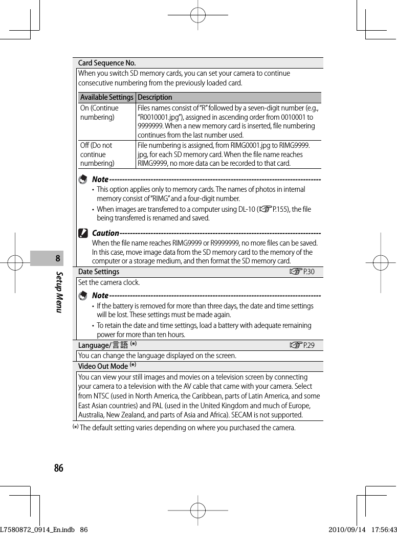 86Setup Menu8 Card Sequence No.When you switch SD memory cards, you can set your camera to continue consecutive numbering from the previously loaded card.Available Settings DescriptionOn (Continue numbering)Files names consist of “R” followed by a seven-digit number (e.g., “R0010001.jpg”), assigned in ascending order from 0010001 to 9999999. When a new memory card is inserted, file numbering continues from the last number used.Off (Do not continue numbering)File numbering is assigned, from RIMG0001.jpg to RIMG9999.jpg, for each SD memory card. When the file name reaches RIMG9999, no more data can be recorded to that card. Note ----------------------------------------------------------------------------------•  This option applies only to memory cards. The names of photos in internal memory consist of “RIMG” and a four-digit number.•  When images are transferred to a computer using DL-10 (GP.155), the file being transferred is renamed and saved. Caution ------------------------------------------------------------------------------When the file name reaches RIMG9999 or R9999999, no more files can be saved. In this case, move image data from the SD memory card to the memory of the computer or a storage medium, and then format the SD memory card. Date  Settings GP.30Set the camera clock. Note ----------------------------------------------------------------------------------•  If the battery is removed for more than three days, the date and time settings will be lost. These settings must be made again.•  To retain the date and time settings, load a battery with adequate remaining power for more than ten hours. Language/N (*)GP.29You can change the language displayed on the screen. Video Out Mode (*)You can view your still images and movies on a television screen by connecting your camera to a television with the AV cable that came with your camera. Select from NTSC (used in North America, the Caribbean, parts of Latin America, and some East Asian countries) and PAL (used in the United Kingdom and much of Europe, Australia, New Zealand, and parts of Asia and Africa). SECAM is not supported.(*) The default setting varies depending on where you purchased the camera.L7580872_0914_En.indb   86L7580872_0914_En.indb   862010/09/14   17:56:432010/09/14   17:56:43