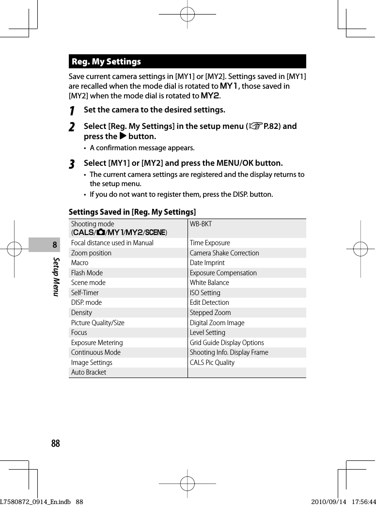 88Setup Menu8 Reg. My SettingsSave current camera settings in [MY1] or [MY2]. Settings saved in [MY1] are recalled when the mode dial is rotated to T , those saved in [MY2] when the mode dial is rotated to U.1Set the camera to the desired settings.2Select [Reg. My Settings] in the setup menu (GP.82) and press the $ button.•  A confirmation message appears.3Select [MY1] or [MY2] and press the MENU/OK button.•  The current camera settings are registered and the display returns to the setup menu.•  If you do not want to register them, press the DISP. button.Settings Saved in [Reg. My Settings]Shooting mode (V/5/T/U/W)WB-BKTFocal distance used in Manual Time ExposureZoom position Camera Shake CorrectionMacro Date ImprintFlash Mode Exposure CompensationScene mode White BalanceSelf-Timer ISO SettingDISP. mode Edit DetectionDensity Stepped ZoomPicture Quality/Size Digital Zoom ImageFocus Level SettingExposure Metering Grid Guide Display OptionsContinuous Mode Shooting Info. Display FrameImage Settings CALS Pic QualityAuto BracketL7580872_0914_En.indb   88L7580872_0914_En.indb   882010/09/14   17:56:442010/09/14   17:56:44