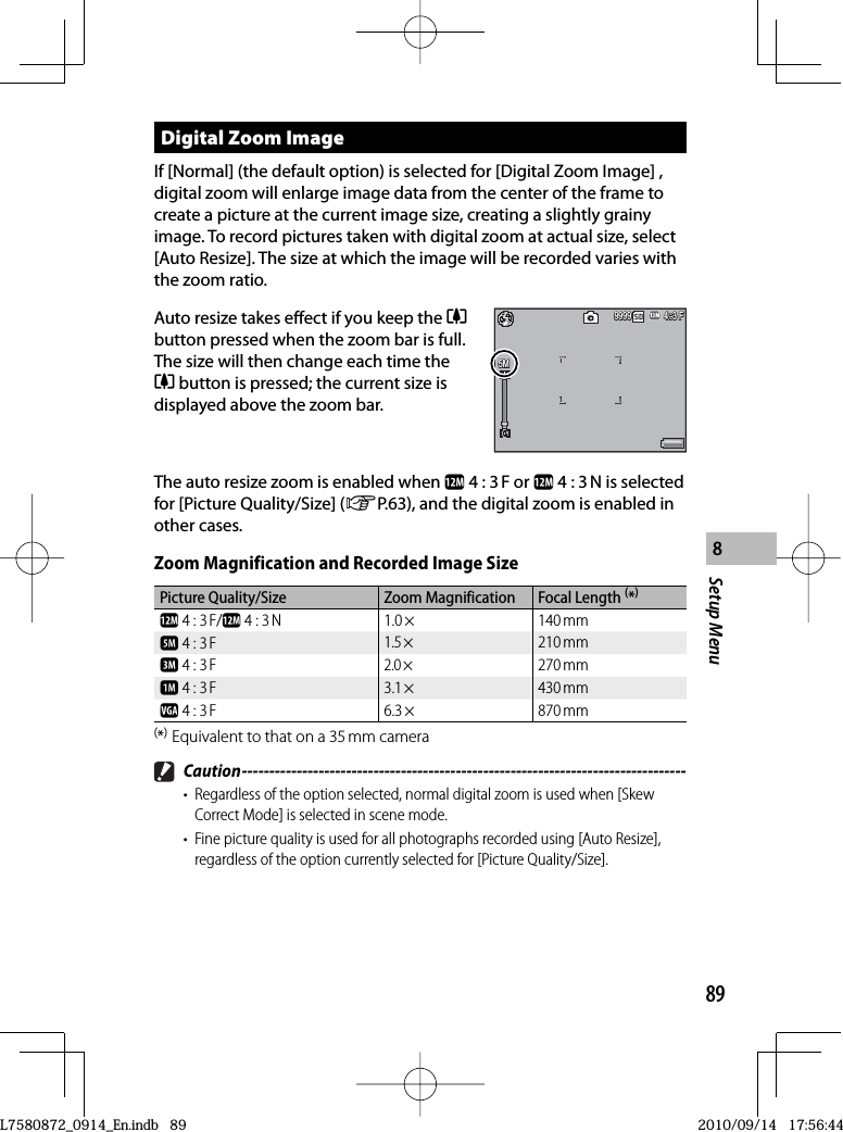 89Setup Menu8  Digital  Zoom  ImageIf [Normal] (the default option) is selected for [Digital Zoom Image] , digital zoom will enlarge image data from the center of the frame to create a picture at the current image size, creating a slightly grainy image. To record pictures taken with digital zoom at actual size, select [Auto Resize]. The size at which the image will be recorded varies with the zoom ratio.Auto resize takes effect if you keep the zbutton pressed when the zoom bar is full. The size will then change each time the z button is pressed; the current size is displayed above the zoom bar.4:3 F3 F4:3 F4:3 F9999999999995M5M5MThe auto resize zoom is enabled when l 4 : 3 F or l 4 : 3 N is selected for [Picture Quality/Size] (GP.63), and the digital zoom is enabled in other cases.Zoom Magnification and Recorded Image SizePicture Quality/Size Zoom Magnification Focal Length (*)l 4 : 3 F/l 4 : 3 N 1.0 × 140 mme 4 : 3 F1.5 ×210 mmc 4 : 3 F2.0 ×270 mma 4 : 3 F 3.1 × 430 mmz 4 : 3 F 6.3 × 870 mm(*) Equivalent to that on a 35 mm camera Caution ---------------------------------------------------------------------------------•  Regardless of the option selected, normal digital zoom is used when [Skew Correct Mode] is selected in scene mode.•  Fine picture quality is used for all photographs recorded using [Auto Resize], regardless of the option currently selected for [Picture Quality/Size].L7580872_0914_En.indb   89L7580872_0914_En.indb   892010/09/14   17:56:442010/09/14   17:56:44