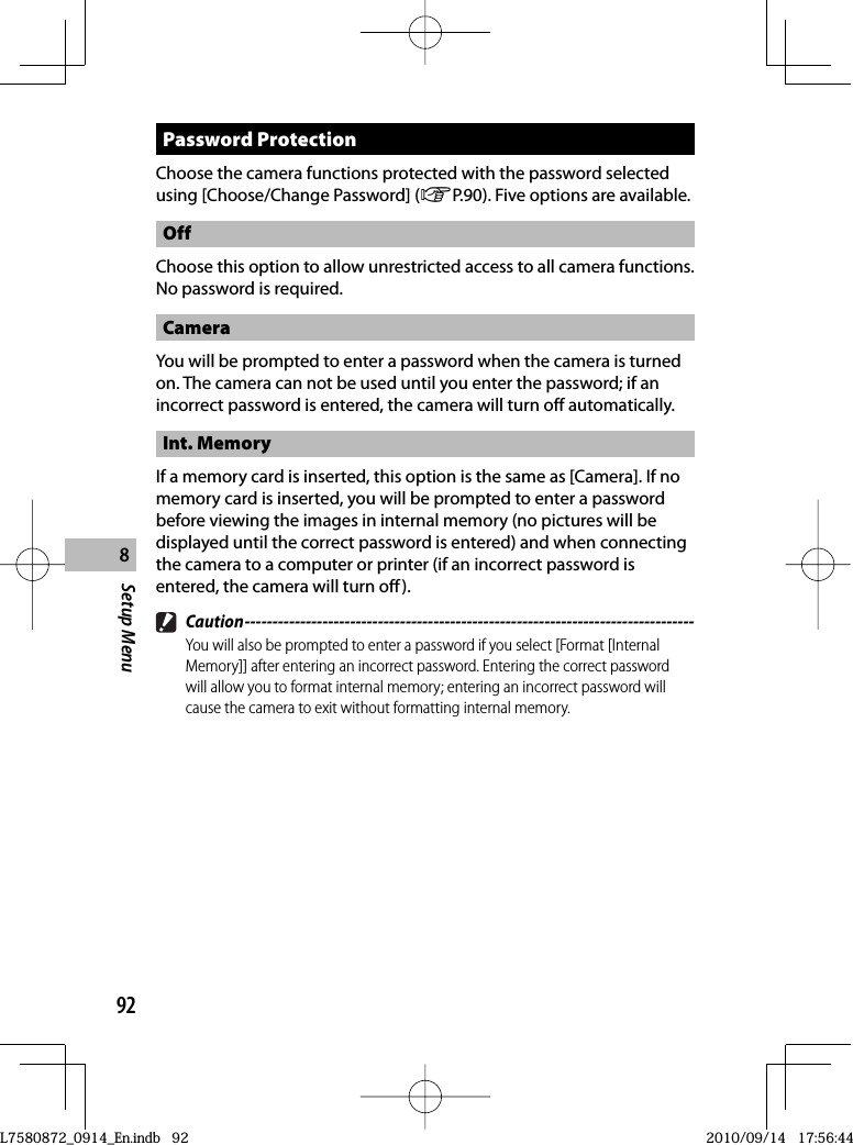 92Setup Menu8 Password  ProtectionChoose the camera functions protected with the password selected using [Choose/Change Password] (GP.90). Five options are available.OffChoose this option to allow unrestricted access to all camera functions.  No password is required.CameraYou will be prompted to enter a password when the camera is turned on. The camera can not be used until you enter the password; if an incorrect password is entered, the camera will turn off automatically.Int. MemoryIf a memory card is inserted, this option is the same as [Camera]. If no memory card is inserted, you will be prompted to enter a password before viewing the images in internal memory (no pictures will be displayed until the correct password is entered) and when connecting the camera to a computer or printer (if an incorrect password is entered, the camera will turn off). Caution ---------------------------------------------------------------------------------You will also be prompted to enter a password if you select [Format [Internal Memory]] after entering an incorrect password. Entering the correct password will allow you to format internal memory; entering an incorrect password will cause the camera to exit without formatting internal memory.L7580872_0914_En.indb   92L7580872_0914_En.indb   922010/09/14   17:56:442010/09/14   17:56:44