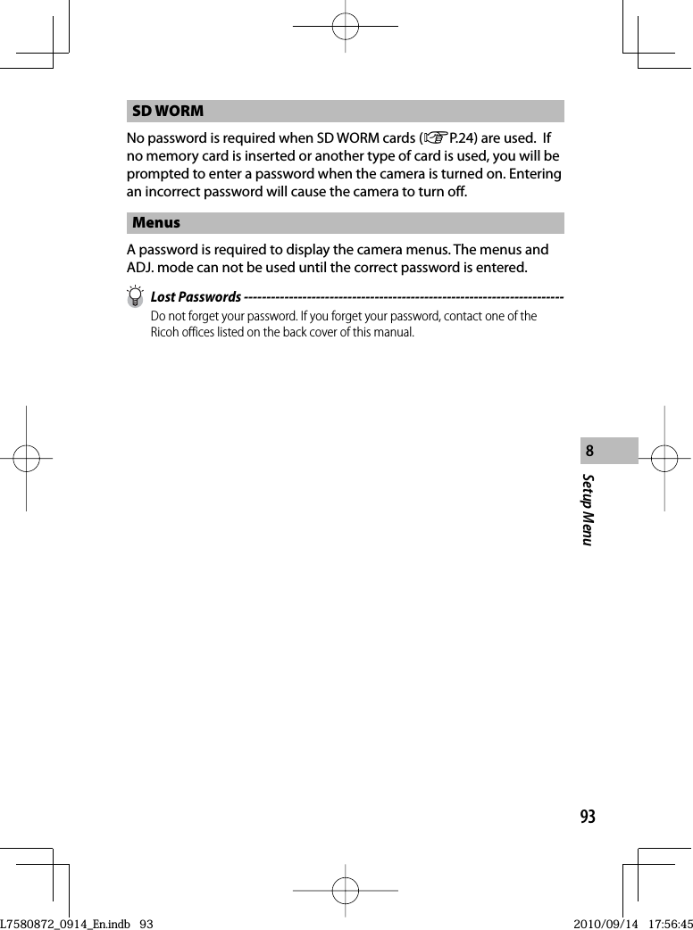 93Setup Menu8SD WORMNo password is required when SD WORM cards (GP.24) are used.  If no memory card is inserted or another type of card is used, you will be prompted to enter a password when the camera is turned on. Entering an incorrect password will cause the camera to turn off.MenusA password is required to display the camera menus. The menus and ADJ. mode can not be used until the correct password is entered. Lost Passwords -----------------------------------------------------------------------Do not forget your password. If you forget your password, contact one of the Ricoh offices listed on the back cover of this manual.L7580872_0914_En.indb   93L7580872_0914_En.indb   932010/09/14   17:56:452010/09/14   17:56:45