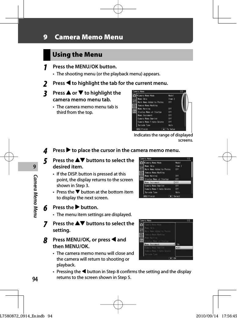 949Camera Memo Menu9   Camera Memo MenuUsing the Menu1Press the  MENU/OK button.•  The shooting menu (or the playback menu) appears.2Press # to highlight the tab for the current menu.3Press ! or &quot; to highlight the camera memo menu tab.•  The camera memo menu tab is third from the top.Indicates the range of displayed screens.4Press $ to place the cursor in the camera memo menu.5Press the !&quot; buttons to select the desired item.•  If the DISP. button is pressed at this point, the display returns to the screen shown in Step 3.• Press the &quot; button at the bottom item to display the next screen.6Press the $ button.•  The menu item settings are displayed.7Press the !&quot; buttons to select the setting.8Press MENU/OK, or press # and then MENU/OK.•  The camera memo menu will close and the camera will return to shooting or playback.• Pressing the # button in Step 8 confirms the setting and the display returns to the screen shown in Step 5.L7580872_0914_En.indb   94L7580872_0914_En.indb   942010/09/14   17:56:452010/09/14   17:56:45