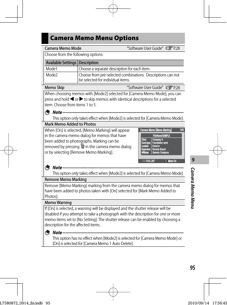959Camera Memo MenuCamera Memo Menu Options Camera Memo Mode “Software User Guide” GP.28Choose from the following options:Available Settings DescriptionMode1 Choose a separate description for each item.Mode2 Choose from pre-selected combinations.  Descriptions can not be selected for individual items. Memo  Skip “Software User Guide” GP.28When choosing memos with [Mode2] selected for [Camera Memo Mode], you can press and hold # or $ to skip memos with identical descriptions for a selected item. Choose from items 1 to 5. Note ----------------------------------------------------------------------------------This option only takes effect when [Mode2] is selected for [Camera Memo Mode]. Mark Memo Added to PhotosWhen [On] is selected, [Memo Marking] will appear in the camera memo dialog for memos that have been added to photographs. Marking can be removed by pressing D in the camera memo dialog or by selecting [Remove Memo Marking].FileName/SAMPLEFileName/SAMPLECamera Memo [Memo Marking]Camera Memo [Memo Marking]1/451/45FILE LISTCompany AFoundation workExteriorBeverly BeechGamma CompanyCompany AFoundation workExteriorBeverly BeechGamma CompanyClientConst.typeLocationSupervisorAffiliatesClientConst.typeLocationSupervisorAffiliatesMemo OnMemo On Note ----------------------------------------------------------------------------------This option only takes effect when [Mode2] is selected for [Camera Memo Mode]. Remove Memo MarkingRemove [Memo Marking] marking from the camera memo dialog for memos that have been added to photos taken with [On] selected for [Mark Memo Added to Photos]. Memo  WarningIf [On] is selected, a warning will be displayed and the shutter release will be disabled if you attempt to take a photograph with the description for one or more memo items set to [No Setting]. The shutter release can be enabled by choosing a description for the affected items. Note ----------------------------------------------------------------------------------This option has no effect when [Mode2] is selected for [Camera Memo Mode] or [On] is selected for [Camera Memo 1 Auto Delete].L7580872_0914_En.indb   95L7580872_0914_En.indb   952010/09/14   17:56:452010/09/14   17:56:45