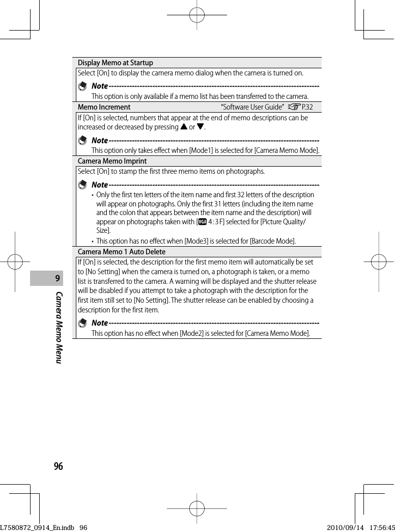 969Camera Memo Menu Display Memo at StartupSelect [On] to display the camera memo dialog when the camera is turned on. Note ----------------------------------------------------------------------------------This option is only available if a memo list has been transferred to the camera. Memo  Increment “Software User Guide” GP.32If [On] is selected, numbers that appear at the end of memo descriptions can be increased or decreased by pressing ! or &quot;. Note ----------------------------------------------------------------------------------This option only takes effect when [Mode1] is selected for [Camera Memo Mode]. Camera Memo ImprintSelect [On] to stamp the first three memo items on photographs. Note ----------------------------------------------------------------------------------•  Only the first ten letters of the item name and first 32 letters of the description will appear on photographs. Only the first 31 letters (including the item name and the colon that appears between the item name and the description) will appear on photographs taken with [z 4 : 3 F] selected for [Picture Quality/Size].•  This option has no effect when [Mode3] is selected for [Barcode Mode]. Camera Memo 1 Auto DeleteIf [On] is selected, the description for the first memo item will automatically be set to [No Setting] when the camera is turned on, a photograph is taken, or a memo list is transferred to the camera. A warning will be displayed and the shutter release will be disabled if you attempt to take a photograph with the description for the first item still set to [No Setting]. The shutter release can be enabled by choosing a description for the first item. Note ----------------------------------------------------------------------------------This option has no effect when [Mode2] is selected for [Camera Memo Mode].L7580872_0914_En.indb   96L7580872_0914_En.indb   962010/09/14   17:56:452010/09/14   17:56:45