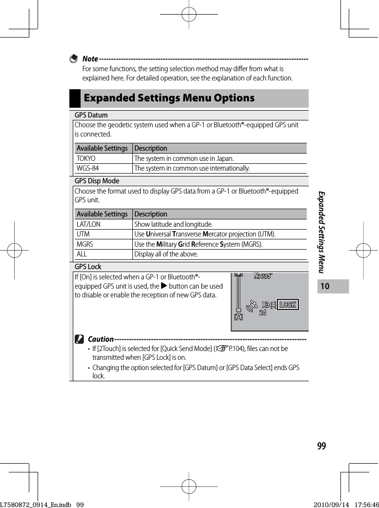 99Expanded Settings Menu10 Note -------------------------------------------------------------------------------------For some functions, the setting selection method may differ from what is explained here. For detailed operation, see the explanation of each function.Expanded Settings Menu Options GPS  DatumChoose the geodetic system used when a GP-1 or Bluetooth®-equipped GPS unit is connected.Available Settings DescriptionTOKYO The system in common use in Japan.WGS-84 The system in common use internationally. GPS Disp ModeChoose the format used to display GPS data from a GP-1 or Bluetooth®-equipped GPS unit.Available Settings DescriptionLAT/LON Show latitude and longitude.UTM Use Universal Transverse Mercator projection (UTM).MGRS Use the Military Grid Reference System (MGRS).ALL Display all of the above. GPS  LockIf [On] is selected when a GP-1 or Bluetooth®-equipped GPS unit is used, the $ button can be used to disable or enable the reception of new GPS data.N:035˚035˚N:035˚N:035˚X3(4)X3(4)X3(4)2d2d2dLOCKLOCKLOCKLOCK Caution ------------------------------------------------------------------------------•  If [2Touch] is selected for [Quick Send Mode] (GP.104), files can not be transmitted when [GPS Lock] is on.•  Changing the option selected for [GPS Datum] or [GPS Data Select] ends GPS lock.L7580872_0914_En.indb   99L7580872_0914_En.indb   992010/09/14   17:56:462010/09/14   17:56:46