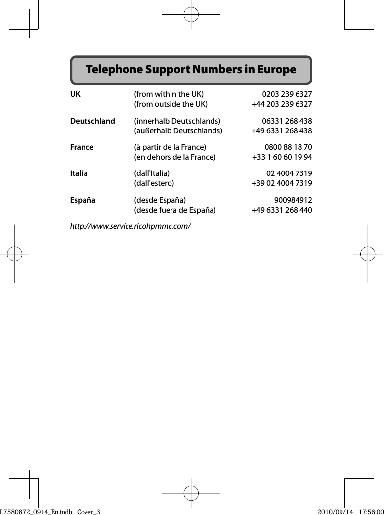 Telephone Support Numbers in EuropeUK  (from within the UK)  0203 239 6327  (from outside the UK)  +44 203 239 6327Deutschland  (innerhalb Deutschlands)  06331 268 438  (außerhalb Deutschlands)  +49 6331 268 438France  (à partir de la France)  0800 88 18 70  (en dehors de la France)  +33 1 60 60 19 94Italia  (dall&apos;Italia)  02 4004 7319  (dall&apos;estero)  +39 02 4004 7319España (desde España)  900984912  (desde fuera de España)  +49 6331 268 440http://www.service.ricohpmmc.com/L7580872_0914_En.indb   Cover_3L7580872_0914_En.indb   Cover_32010/09/14   17:56:002010/09/14   17:56:00