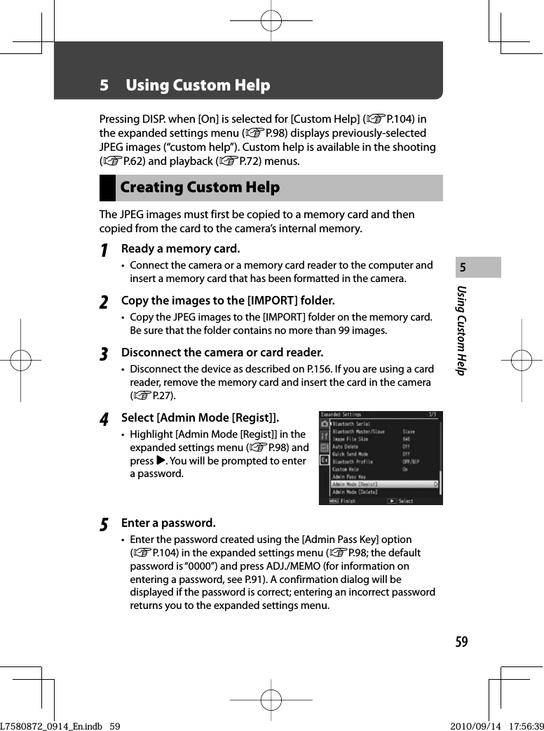 59Using Custom Help55  Using  Custom HelpPressing DISP. when [On] is selected for [Custom Help] (GP.104) in the expanded settings menu (GP.98) displays previously-selected JPEG images (“custom help”). Custom help is available in the shooting (GP.62) and playback (GP.72) menus.Creating Custom HelpThe JPEG images must first be copied to a memory card and then copied from the card to the camera’s internal memory.1Ready a memory card.•  Connect the camera or a memory card reader to the computer and insert a memory card that has been formatted in the camera.2Copy the images to the [IMPORT] folder.•  Copy the JPEG images to the [IMPORT] folder on the memory card. Be sure that the folder contains no more than 99 images.3Disconnect the camera or card reader.•  Disconnect the device as described on P.156. If you are using a card reader, remove the memory card and insert the card in the camera (GP.27).4Select [Admin Mode [Regist]].•  Highlight [Admin Mode [Regist]] in the expanded settings menu (GP.98) and press $. You will be prompted to enter a password.5Enter a password.•  Enter the password created using the [Admin Pass Key] option (GP.104) in the expanded settings menu (GP.98; the default password is “0000”) and press ADJ./MEMO (for information on entering a password, see P.91). A confirmation dialog will be displayed if the password is correct; entering an incorrect password returns you to the expanded settings menu.L7580872_0914_En.indb   59L7580872_0914_En.indb   592010/09/14   17:56:392010/09/14   17:56:39