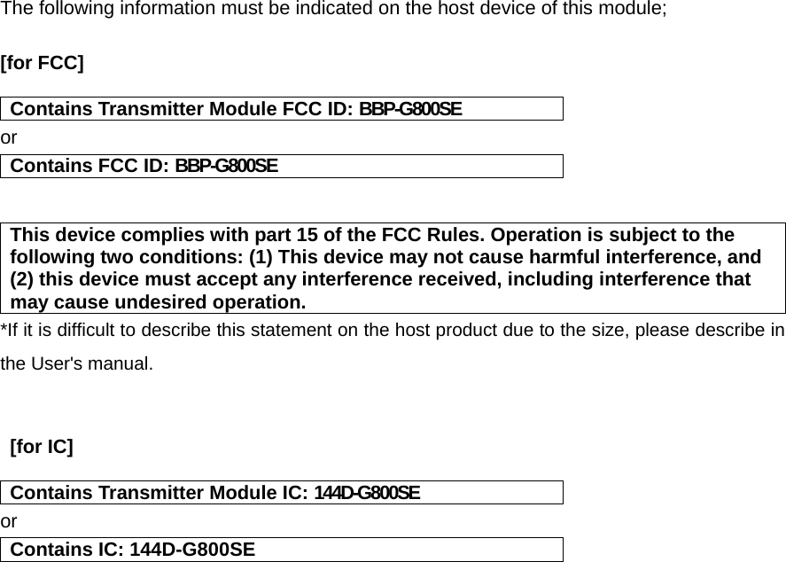 The following information must be indicated on the host device of this module;  [for FCC]    Contains Transmitter Module FCC ID: BBP-G800SE or Contains FCC ID: BBP-G800SE   This device complies with part 15 of the FCC Rules. Operation is subject to the following two conditions: (1) This device may not cause harmful interference, and (2) this device must accept any interference received, including interference that may cause undesired operation. *If it is difficult to describe this statement on the host product due to the size, please describe in the User&apos;s manual.    [for IC]   Contains Transmitter Module IC: 144D-G800SE or Contains IC: 144D-G800SE    