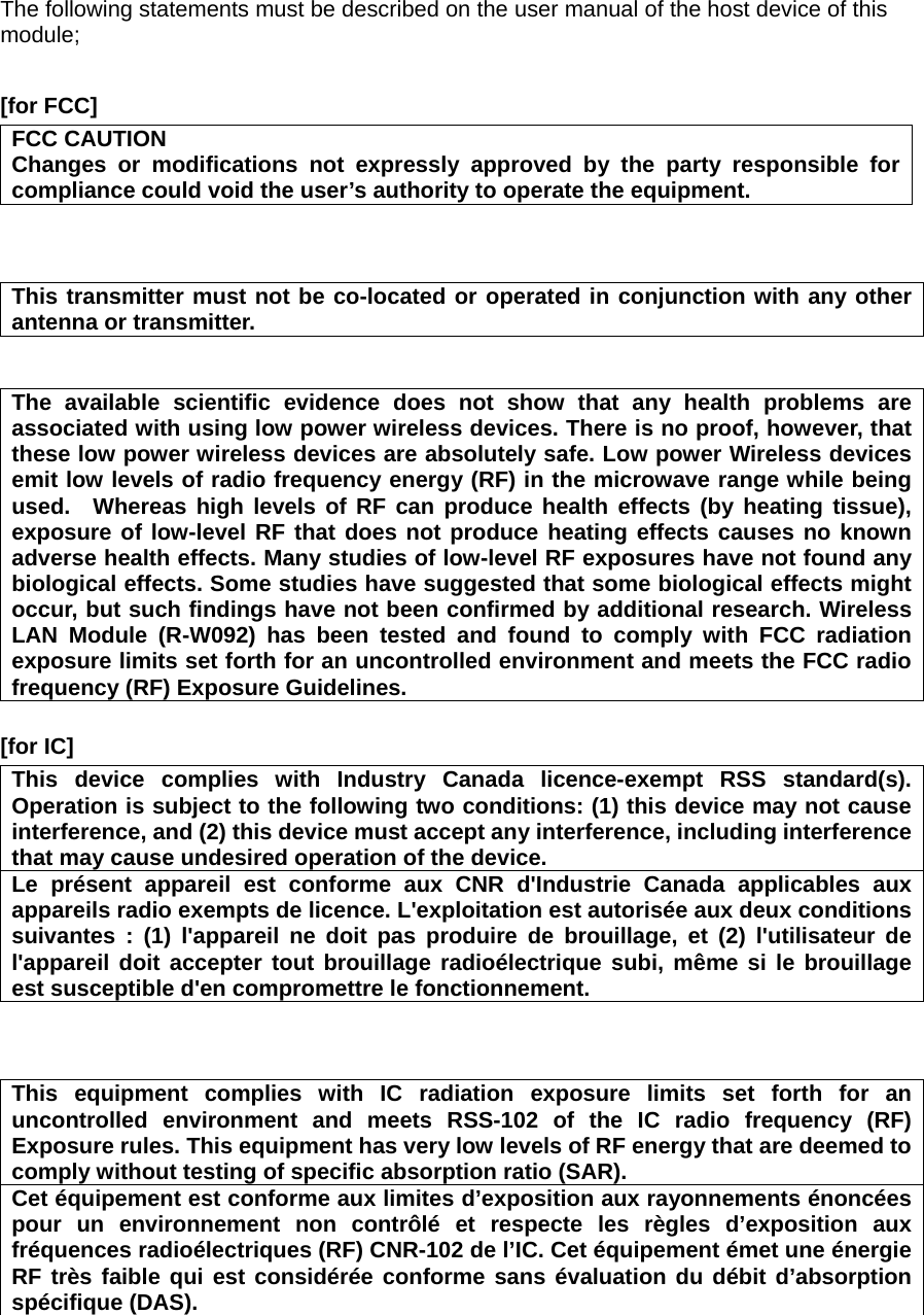 The following statements must be described on the user manual of the host device of this module;  [for FCC]     FCC CAUTION Changes or modifications not expressly approved by the party responsible for compliance could void the user’s authority to operate the equipment.    This transmitter must not be co-located or operated in conjunction with any other antenna or transmitter.   The available scientific evidence does not show that any health problems are associated with using low power wireless devices. There is no proof, however, that these low power wireless devices are absolutely safe. Low power Wireless devices emit low levels of radio frequency energy (RF) in the microwave range while being used.  Whereas high levels of RF can produce health effects (by heating tissue), exposure of low-level RF that does not produce heating effects causes no known adverse health effects. Many studies of low-level RF exposures have not found any biological effects. Some studies have suggested that some biological effects might occur, but such findings have not been confirmed by additional research. Wireless LAN Module (R-W092) has been tested and found to comply with FCC radiation exposure limits set forth for an uncontrolled environment and meets the FCC radio frequency (RF) Exposure Guidelines.  [for IC]     This device complies with Industry Canada licence-exempt RSS standard(s). Operation is subject to the following two conditions: (1) this device may not cause interference, and (2) this device must accept any interference, including interference that may cause undesired operation of the device. Le présent appareil est conforme aux CNR d&apos;Industrie Canada applicables aux appareils radio exempts de licence. L&apos;exploitation est autorisée aux deux conditions suivantes : (1) l&apos;appareil ne doit pas produire de brouillage, et (2) l&apos;utilisateur de l&apos;appareil doit accepter tout brouillage radioélectrique subi, même si le brouillage est susceptible d&apos;en compromettre le fonctionnement.    This equipment complies with IC radiation exposure limits set forth for an uncontrolled environment and meets RSS-102 of the IC radio frequency (RF) Exposure rules. This equipment has very low levels of RF energy that are deemed to comply without testing of specific absorption ratio (SAR). Cet équipement est conforme aux limites d’exposition aux rayonnements énoncées pour un environnement non contrôlé et respecte les règles d’exposition aux fréquences radioélectriques (RF) CNR-102 de l’IC. Cet équipement émet une énergie RF très faible qui est considérée conforme sans évaluation du débit d’absorption spécifique (DAS).   