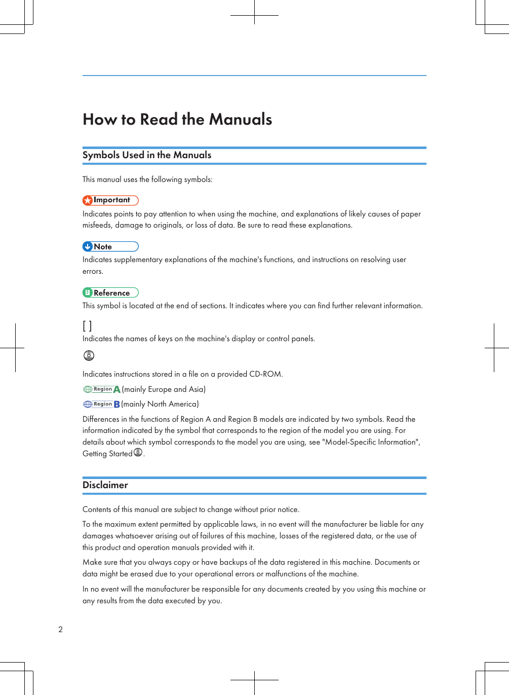 How to Read the ManualsSymbols Used in the ManualsThis manual uses the following symbols:Indicates points to pay attention to when using the machine, and explanations of likely causes of papermisfeeds, damage to originals, or loss of data. Be sure to read these explanations.Indicates supplementary explanations of the machine&apos;s functions, and instructions on resolving usererrors.This symbol is located at the end of sections. It indicates where you can find further relevant information.[ ]Indicates the names of keys on the machine&apos;s display or control panels.Indicates instructions stored in a file on a provided CD-ROM.(mainly Europe and Asia)(mainly North America)Differences in the functions of Region A and Region B models are indicated by two symbols. Read theinformation indicated by the symbol that corresponds to the region of the model you are using. Fordetails about which symbol corresponds to the model you are using, see &quot;Model-Specific Information&quot;,Getting Started .DisclaimerContents of this manual are subject to change without prior notice.To the maximum extent permitted by applicable laws, in no event will the manufacturer be liable for anydamages whatsoever arising out of failures of this machine, losses of the registered data, or the use ofthis product and operation manuals provided with it.Make sure that you always copy or have backups of the data registered in this machine. Documents ordata might be erased due to your operational errors or malfunctions of the machine.In no event will the manufacturer be responsible for any documents created by you using this machine orany results from the data executed by you.2