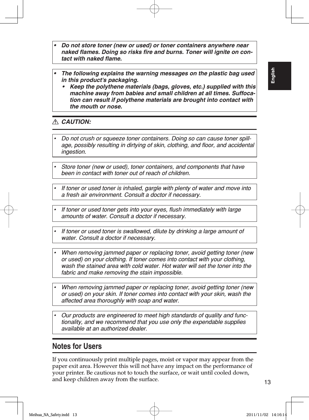13EnglishDo not store toner (new or used) or toner containers anywhere near naked flames. Doing so risks fire and burns. Toner will ignite on con-tact with naked flame.•The following explains the warning messages on the plastic bag used in this product&apos;s packaging.Keep the polythene materials (bags, gloves, etc.) supplied with this machine away from babies and small children at all times. Suffoca-tion can result if polythene materials are brought into contact with the mouth or nose.•• CAUTION:Do not crush or squeeze toner containers. Doing so can cause toner spill-age, possibly resulting in dirtying of skin, clothing, and floor, and accidental ingestion.•Store toner (new or used), toner containers, and components that have been in contact with toner out of reach of children.•If toner or used toner is inhaled, gargle with plenty of water and move into a fresh air environment. Consult a doctor if necessary.•If toner or used toner gets into your eyes, flush immediately with large amounts of water. Consult a doctor if necessary.•If toner or used toner is swallowed, dilute by drinking a large amount of water. Consult a doctor if necessary.•When removing jammed paper or replacing toner, avoid getting toner (new or used) on your clothing. If toner comes into contact with your clothing, wash the stained area with cold water. Hot water will set the toner into the fabric and make removing the stain impossible.•When removing jammed paper or replacing toner, avoid getting toner (new or used) on your skin. If toner comes into contact with your skin, wash the affected area thoroughly with soap and water.•Our products are engineered to meet high standards of quality and func-tionality, and we recommend that you use only the expendable supplies available at an authorized dealer.•Notes for UsersIf you continuously print multiple pages, moist or vapor may appear from the paper exit area. However this will not have any impact on the performance of your printer. Be cautious not to touch the surface, or wait until cooled down, and keep children away from the surface.RMeihua_NA_Safety.indd   13Meihua_NA_Safety.indd   13 2011/11/02   14:16:142011/11/02   14:16:14