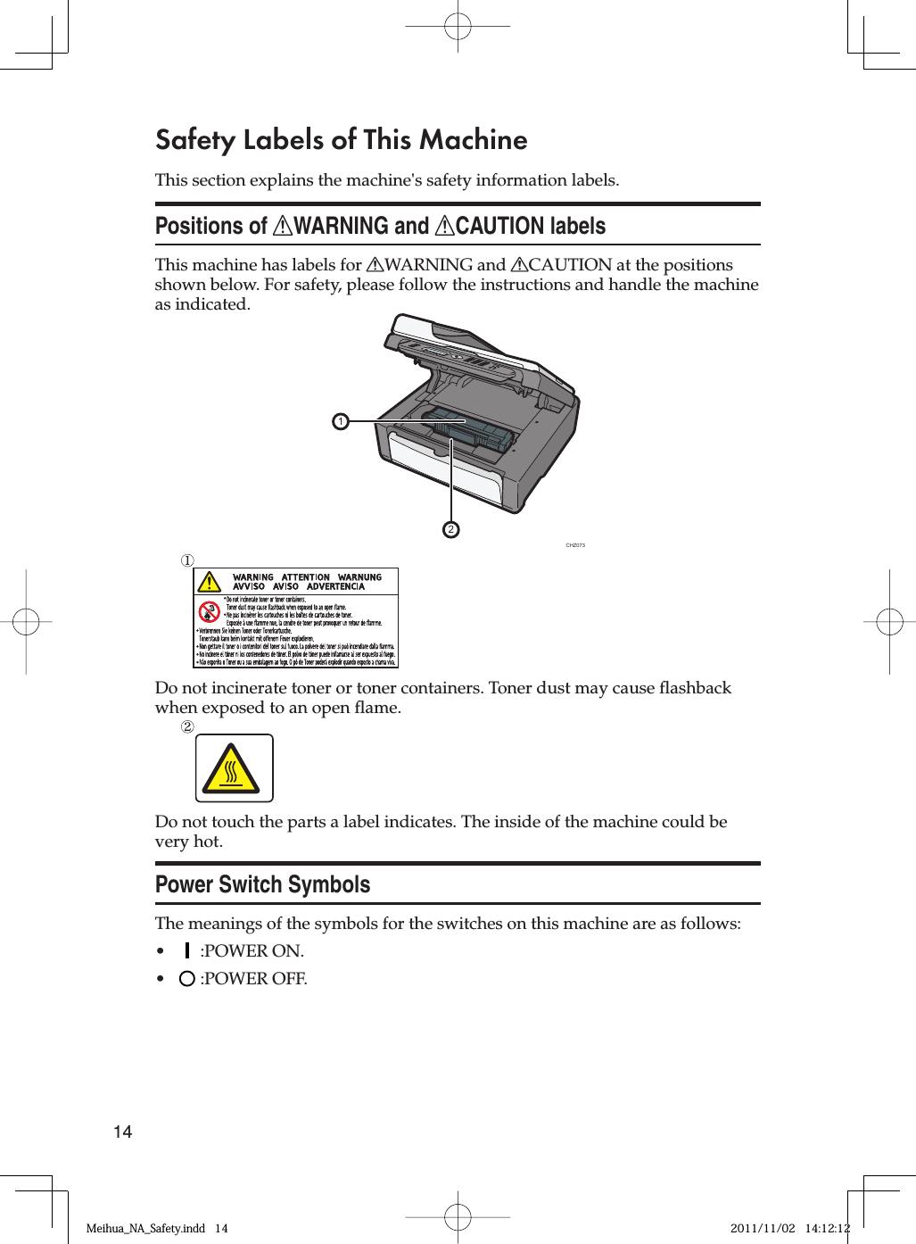 14Safety Labels of This MachineThis section explains the machine&apos;s safety information labels.Positions of RWARNING and RCAUTION labelsThis machine has labels for RWARNING and RCAUTION at the positions shown below. For safety, please follow the instructions and handle the machine as indicated.21CHZ073Do not incinerate toner or toner containers. Toner dust may cause flashback when exposed to an open flame.Do not touch the parts a label indicates. The inside of the machine could be very hot.Power Switch SymbolsThe meanings of the symbols for the switches on this machine are as follows:  :POWER ON.  :POWER OFF.••Meihua_NA_Safety.indd   14Meihua_NA_Safety.indd   14 2011/11/02   14:12:122011/11/02   14:12:12