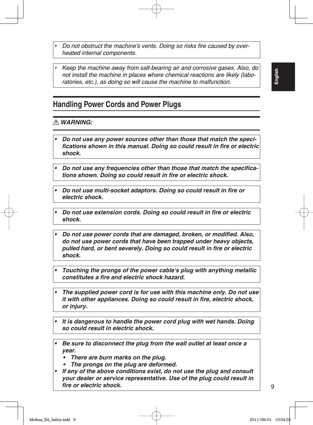 9EnglishDo not obstruct the machine&apos;s vents. Doing so risks fire caused by over-heated internal components.•Keep the machine away from salt-bearing air and corrosive gases. Also, do not install the machine in places where chemical reactions are likely (labo-ratories, etc.), as doing so will cause the machine to malfunction.•Handling Power Cords and Power PlugsWARNING:Do not use any power sources other than those that match the speci-fications shown in this manual. Doing so could result in fire or electric shock.•Do not use any frequencies other than those that match the specifica-tions shown. Doing so could result in fire or electric shock.•Do not use multi-socket adaptors. Doing so could result in fire or electric shock.•Do not use extension cords. Doing so could result in fire or electric shock.•Do not use power cords that are damaged, broken, or modified. Also, do not use power cords that have been trapped under heavy objects, pulled hard, or bent severely. Doing so could result in fire or electric shock.•Touching the prongs of the power cable&apos;s plug with anything metallic constitutes a fire and electric shock hazard.•The supplied power cord is for use with this machine only. Do not use it with other appliances. Doing so could result in fire, electric shock, or injury.•It is dangerous to handle the power cord plug with wet hands. Doing so could result in electric shock.•Be sure to disconnect the plug from the wall outlet at least once a year.There are burn marks on the plug.The prongs on the plug are deformed.If any of the above conditions exist, do not use the plug and consult your dealer or service representative. Use of the plug could result in fire or electric shock.••••RMeihua_NA_Safety.indd   9Meihua_NA_Safety.indd   9 2011/09/01   10:04:282011/09/01   10:04:28