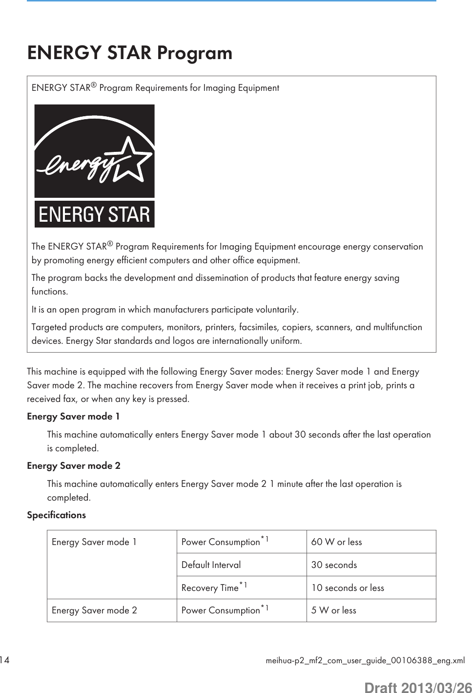 ENERGY STAR ProgramENERGY STAR® Program Requirements for Imaging EquipmentThe ENERGY STAR® Program Requirements for Imaging Equipment encourage energy conservationby promoting energy efficient computers and other office equipment.The program backs the development and dissemination of products that feature energy savingfunctions.It is an open program in which manufacturers participate voluntarily.Targeted products are computers, monitors, printers, facsimiles, copiers, scanners, and multifunctiondevices. Energy Star standards and logos are internationally uniform.This machine is equipped with the following Energy Saver modes: Energy Saver mode 1 and EnergySaver mode 2. The machine recovers from Energy Saver mode when it receives a print job, prints areceived fax, or when any key is pressed.Energy Saver mode 1This machine automatically enters Energy Saver mode 1 about 30 seconds after the last operationis completed.Energy Saver mode 2This machine automatically enters Energy Saver mode 2 1 minute after the last operation iscompleted.SpecificationsEnergy Saver mode 1 Power Consumption*1 60 W or lessDefault Interval 30 secondsRecovery Time*1 10 seconds or lessEnergy Saver mode 2 Power Consumption*1 5 W or less14 meihua-p2_mf2_com_user_guide_00106388_eng.xmlDraft 2013/03/26