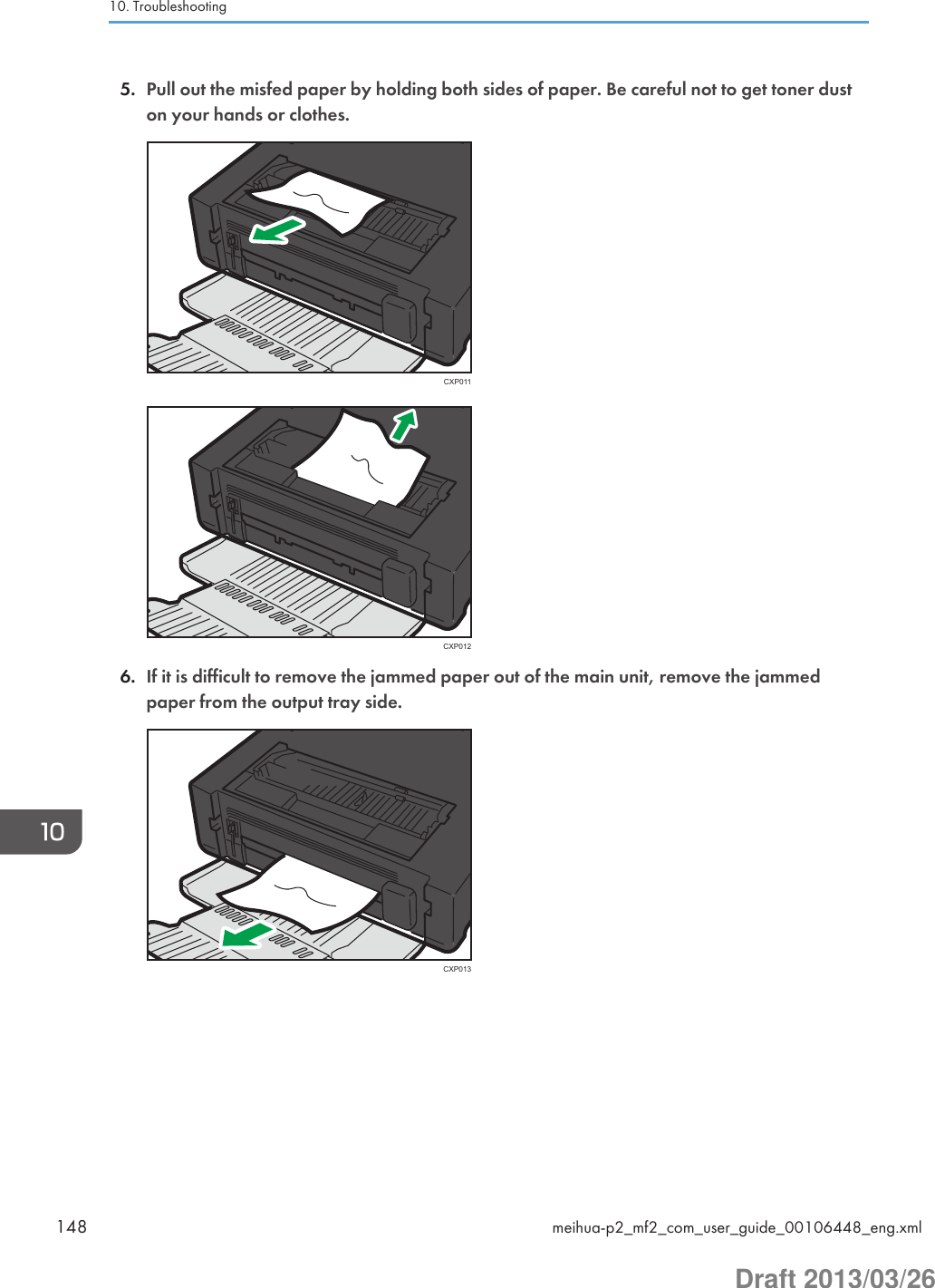 5. Pull out the misfed paper by holding both sides of paper. Be careful not to get toner duston your hands or clothes.CXP011CXP0126. If it is difficult to remove the jammed paper out of the main unit, remove the jammedpaper from the output tray side.CXP01310. Troubleshooting148 meihua-p2_mf2_com_user_guide_00106448_eng.xmlDraft 2013/03/26