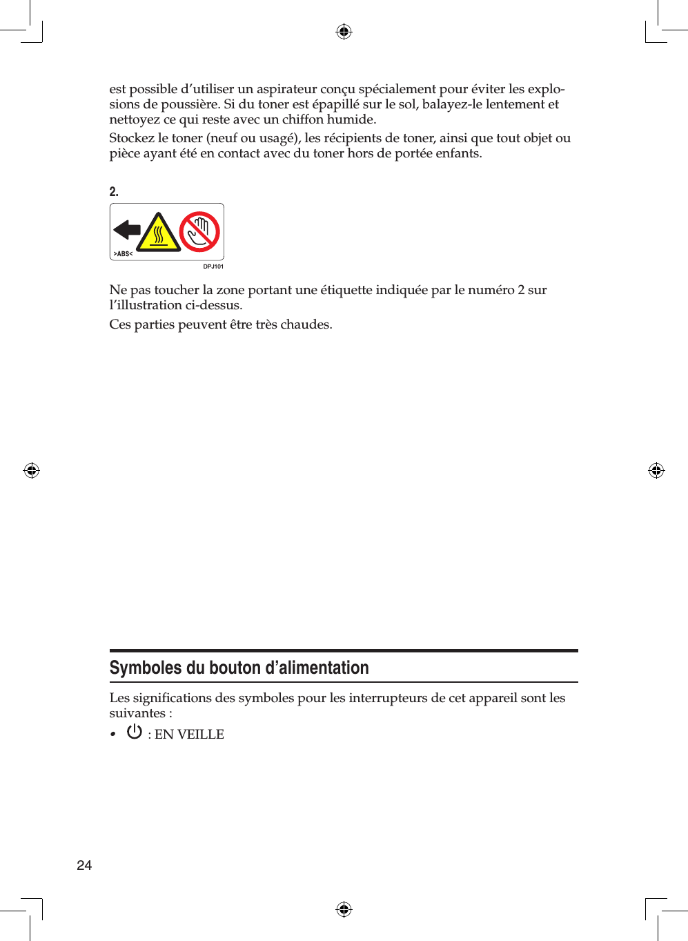 24est possible d’utiliser un aspirateur conçu spécialement pour éviter les explo-sions de poussière. Si du toner est épapillé sur le sol, balayez-le lentement et nettoyez ce qui reste avec un chiffon humide.Stockez le toner (neuf ou usagé), les récipients de toner, ainsi que tout objet ou pièce ayant été en contact avec du toner hors de portée enfants.2.DPJ101Ne pas toucher la zone portant une étiquette indiquée par le numéro 2 sur l’illustration ci-dessus.Ces parties peuvent être très chaudes.Symboles du bouton d’alimentationLes significations des symboles pour les interrupteurs de cet appareil sont les suivantes :•: EN VEILLE