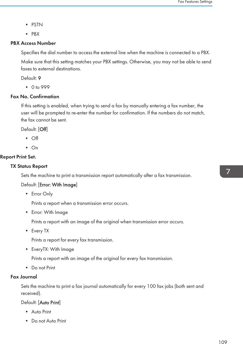 • PSTN• PBXPBX Access NumberSpecifies the dial number to access the external line when the machine is connected to a PBX.Make sure that this setting matches your PBX settings. Otherwise, you may not be able to sendfaxes to external destinations.Default: 9• 0 to 999Fax No. ConfirmationIf this setting is enabled, when trying to send a fax by manually entering a fax number, theuser will be prompted to re-enter the number for confirmation. If the numbers do not match,the fax cannot be sent.Default: [Off]• Off• OnReport Print Set.TX Status ReportSets the machine to print a transmission report automatically after a fax transmission.Default: [Error: With Image]• Error OnlyPrints a report when a transmission error occurs.• Error: With ImagePrints a report with an image of the original when transmission error occurs.• Every TXPrints a report for every fax transmission.• EveryTX: With ImagePrints a report with an image of the original for every fax transmission.• Do not PrintFax JournalSets the machine to print a fax journal automatically for every 100 fax jobs (both sent andreceived).Default: [Auto Print]• Auto Print• Do not Auto PrintFax Features Settings109
