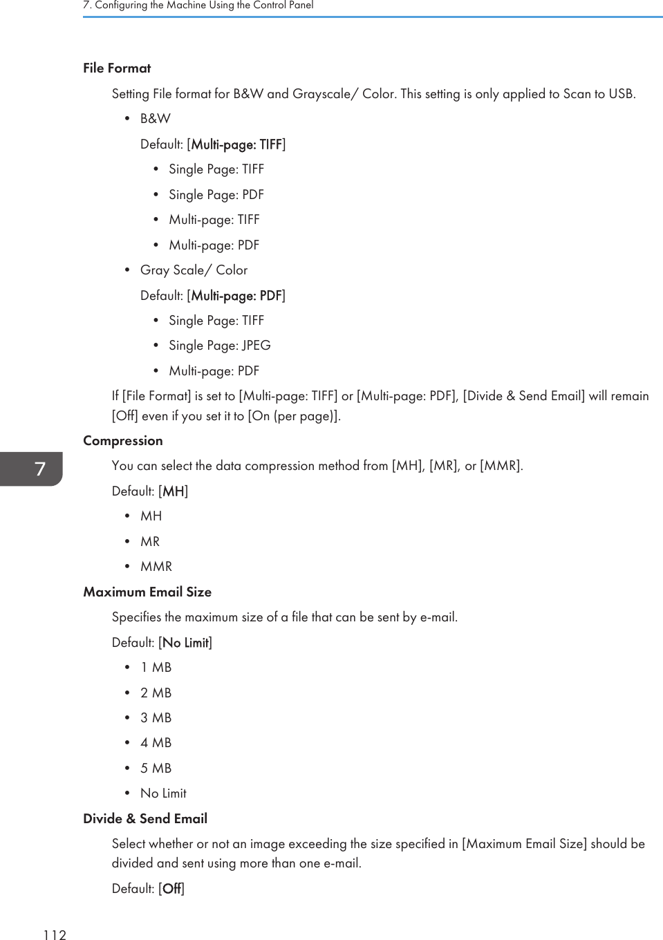 File FormatSetting File format for B&amp;W and Grayscale/ Color. This setting is only applied to Scan to USB.• B&amp;WDefault: [Multi-page: TIFF]• Single Page: TIFF• Single Page: PDF• Multi-page: TIFF• Multi-page: PDF• Gray Scale/ ColorDefault: [Multi-page: PDF]• Single Page: TIFF• Single Page: JPEG• Multi-page: PDFIf [File Format] is set to [Multi-page: TIFF] or [Multi-page: PDF], [Divide &amp; Send Email] will remain[Off] even if you set it to [On (per page)].CompressionYou can select the data compression method from [MH], [MR], or [MMR].Default: [MH]• MH• MR• MMRMaximum Email SizeSpecifies the maximum size of a file that can be sent by e-mail.Default: [No Limit]• 1 MB• 2 MB• 3 MB• 4 MB• 5 MB• No LimitDivide &amp; Send EmailSelect whether or not an image exceeding the size specified in [Maximum Email Size] should bedivided and sent using more than one e-mail.Default: [Off]7. Configuring the Machine Using the Control Panel112