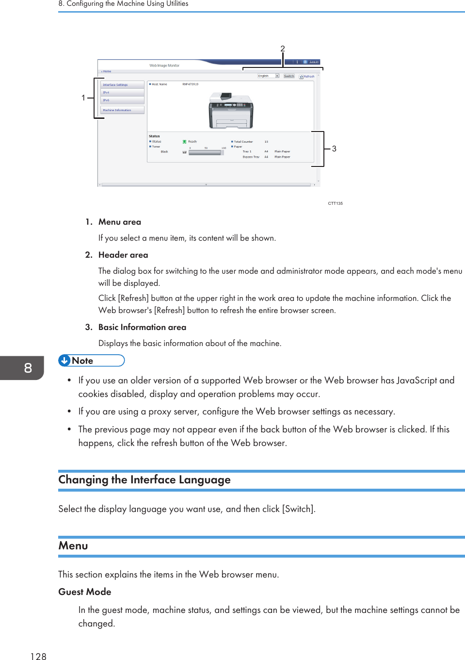 132CTT1351. Menu areaIf you select a menu item, its content will be shown.2. Header areaThe dialog box for switching to the user mode and administrator mode appears, and each mode&apos;s menuwill be displayed.Click [Refresh] button at the upper right in the work area to update the machine information. Click theWeb browser&apos;s [Refresh] button to refresh the entire browser screen.3. Basic Information areaDisplays the basic information about of the machine.• If you use an older version of a supported Web browser or the Web browser has JavaScript andcookies disabled, display and operation problems may occur.• If you are using a proxy server, configure the Web browser settings as necessary.• The previous page may not appear even if the back button of the Web browser is clicked. If thishappens, click the refresh button of the Web browser.Changing the Interface LanguageSelect the display language you want use, and then click [Switch].MenuThis section explains the items in the Web browser menu.Guest ModeIn the guest mode, machine status, and settings can be viewed, but the machine settings cannot bechanged.8. Configuring the Machine Using Utilities128