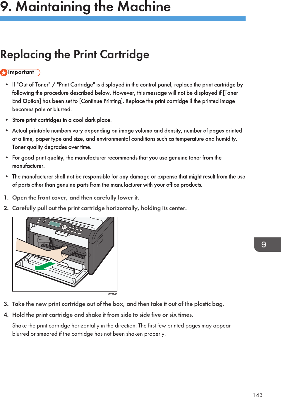 9. Maintaining the MachineReplacing the Print Cartridge• If &quot;Out of Toner&quot; / &quot;Print Cartridge&quot; is displayed in the control panel, replace the print cartridge byfollowing the procedure described below. However, this message will not be displayed if [TonerEnd Option] has been set to [Continue Printing]. Replace the print cartridge if the printed imagebecomes pale or blurred.• Store print cartridges in a cool dark place.• Actual printable numbers vary depending on image volume and density, number of pages printedat a time, paper type and size, and environmental conditions such as temperature and humidity.Toner quality degrades over time.• For good print quality, the manufacturer recommends that you use genuine toner from themanufacturer.• The manufacturer shall not be responsible for any damage or expense that might result from the useof parts other than genuine parts from the manufacturer with your office products.1. Open the front cover, and then carefully lower it.2. Carefully pull out the print cartridge horizontally, holding its center.CTT0453. Take the new print cartridge out of the box, and then take it out of the plastic bag.4. Hold the print cartridge and shake it from side to side five or six times.Shake the print cartridge horizontally in the direction. The first few printed pages may appearblurred or smeared if the cartridge has not been shaken properly.143
